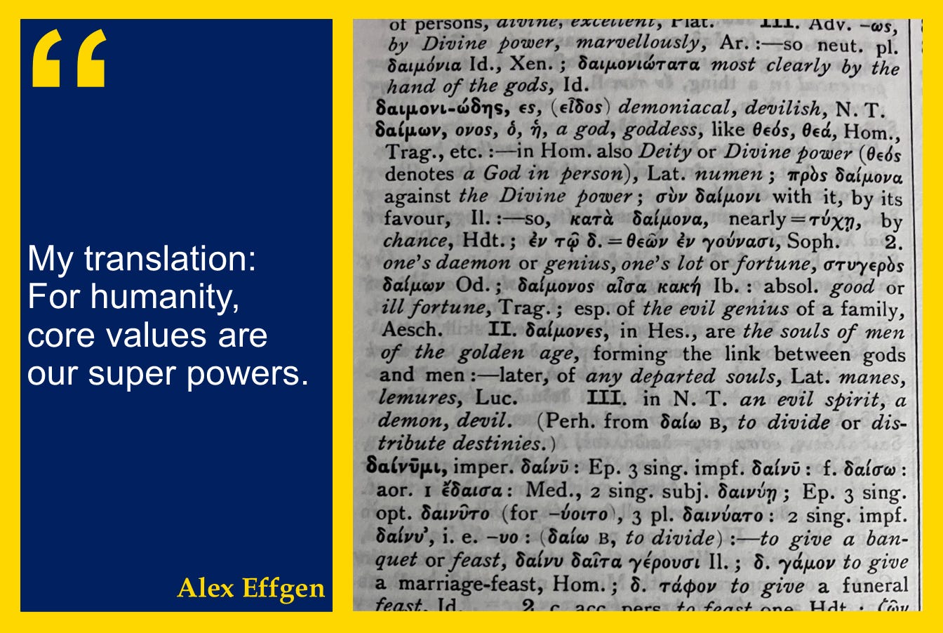 A photo of the Lidell and Scott Greek-English Lexicon entry for DAIMON, with the quote: "My translation: For humanity, core values are our super powers." A photo of the Lidell and Scott Greek-English Lexicon entry for DAIMON, with the quote: "My translation: For humanity, core values are our super powers."
