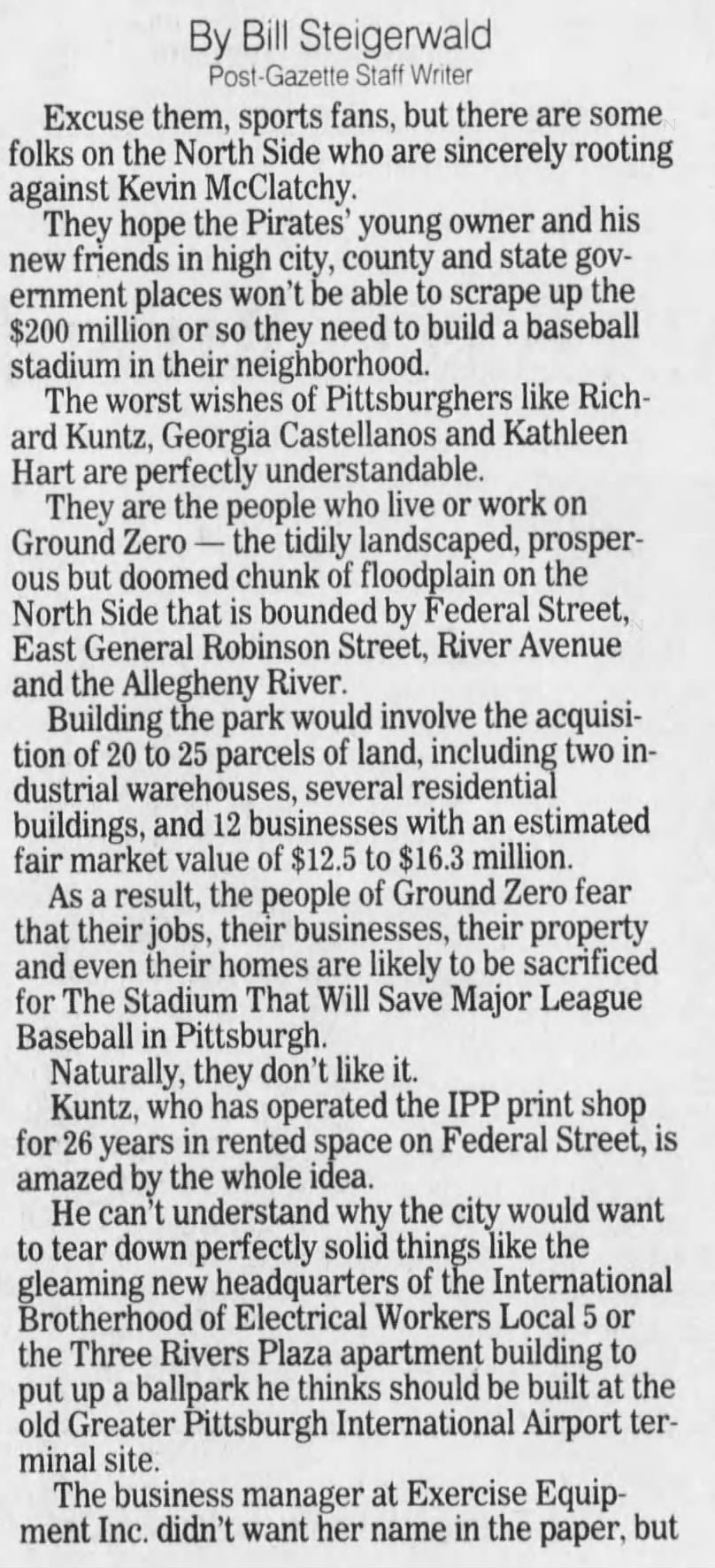 By Bill Steigerwald Post-Gazette Staff Writer Excuse them, sports fans, but there are some folks on the North Side who are sincerely rooting against Kevin McClatchy. They hope the Pirates' young owner and his new friends in high city, county and state government places won't be able to scrape up the $200 million or so they need to build a baseball stadium in their neighborhood. The worst wishes of Pittsburghers like Richard Kuntz, Georgia Castellanos and Kathleen Hart are perfectly understandable. They are the people who live or work on Ground Zero - the tidily landscaped, prosperous but doomed chunk of floodplain on the North Side that is bounded by Federal Street, East General Robinson Street, River Avenue and the Allegheny River. Building the park would involve the acquisition of 20 to 25 parcels of land, including two industrial warehouses, several residential buildings, and 12 businesses with an estimated fair market value of $12.5 to $16.3 million. As a result, the people of Ground Zero fear that their jobs, their businesses, their property, and even their homes are likely to be sacrificed for The Stadium That Will Save Major League Baseball in Pittsburgh. Naturally, they don't like it. Kuntz, who has operated the IPP print shop for 26 years in rented space on Federal Street, is amazed by the whole idea. He can't understand why the city would want to tear down perfectly solid things like the gleaming new headquarters of the International Brotherhood of Electrical Workers Local 5 or the Three Rivers Plaza apartment building to put up a ballpark he thinks should be built at the old Greater Pittsburgh International Airport terminal site. The business manager at Exercise Equipment Inc. didn't want her name in the paper, but By Bill Steigerwald Post-Gazette Staff Writer Excuse them, sports fans, but there are some folks on the North Side who are sincerely rooting against Kevin McClatchy. They hope the Pirates' young owner and his new friends in high city, county and state government places won't be able to scrape up the $200 million or so they need to build a baseball stadium in their neighborhood. The worst wishes of Pittsburghers like Richard Kuntz, Georgia Castellanos and Kathleen Hart are perfectly understandable. They are the people who live or work on Ground Zero - the tidily landscaped, prosperous but doomed chunk of floodplain on the North Side that is bounded by Federal Street, East General Robinson Street, River Avenue and the Allegheny River. Building the park would involve the acquisition of 20 to 25 parcels of land, including two industrial warehouses, several residential buildings, and 12 businesses with an estimated fair market value of $12.5 to $16.3 million. As a result, the people of Ground Zero fear that their jobs, their businesses, their property, and even their homes are likely to be sacrificed for The Stadium That Will Save Major League Baseball in Pittsburgh. Naturally, they don't like it. Kuntz, who has operated the IPP print shop for 26 years in rented space on Federal Street, is amazed by the whole idea. He can't understand why the city would want to tear down perfectly solid things like the gleaming new headquarters of the International Brotherhood of Electrical Workers Local 5 or the Three Rivers Plaza apartment building to put up a ballpark he thinks should be built at the old Greater Pittsburgh International Airport terminal site. The business manager at Exercise Equipment Inc. didn't want her name in the paper, but