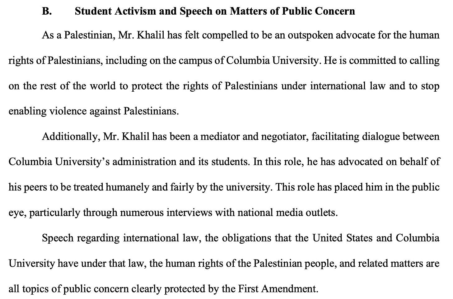 B. Student Activism and Speech on Matters of Public Concern As a Palestinian, Mr. Khalil has felt compelled to be an outspoken advocate for the human rights of Palestinians, including on the campus of Columbia University. He is committed to calling on the rest of the world to protect the rights of Palestinians under international law and to stop enabling violence against Palestinians. Additionally, Mr. Khalil has been a mediator and negotiator, facilitating dialogue between Columbia University’s administration and its students. In this role, he has advocated on behalf of his peers to be treated humanely and fairly by the university. This role has placed him in the public eye, particularly through numerous interviews with national media outlets. Speech regarding international law, the obligations that the United States and Columbia University have under that law, the human rights of the Palestinian people, and related matters are all topics of public concern clearly protected by the First Amendment.