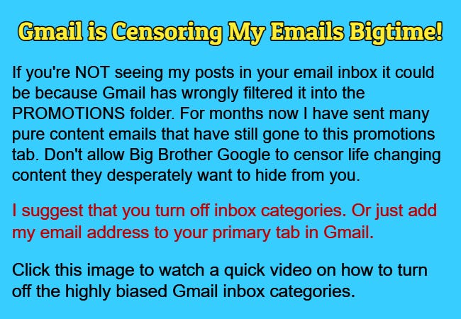 Gmail is Censoring My Emails Bigtime! I suggest that you turn off inbox categories. Or just add my email address to your primary tab in Gmail. Click this image to watch a quick video on how to turn off the highly biased Gmail inbox categories.