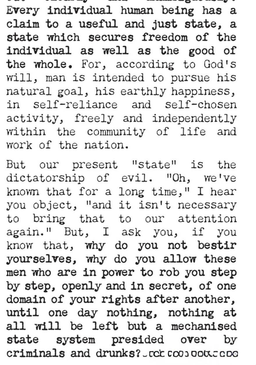 Every individual human being has a claim to a useful and just State, one which secures the freedom of the individual as well as the good of the whole. For, according to God’s will, man is intended to pursue his natural goal, his earthly happiness, in self-reliance and self-chosen activity, freely and independently within the community of life and work of the nation.

But our present “State” is the dictatorship of evil. “Oh, we’ve known that for a long time,” I hear you object, “and we don’t need to have it brought to our attention yet again.” But, I ask you, if you know that, why do you not bestir yourselves, why do you allow these men in power to rob you step by step, openly and in secret, of one domain of your rights after another, until one day nothing, nothing at all will be left but a mechanized State system presided over by criminals and drunks?