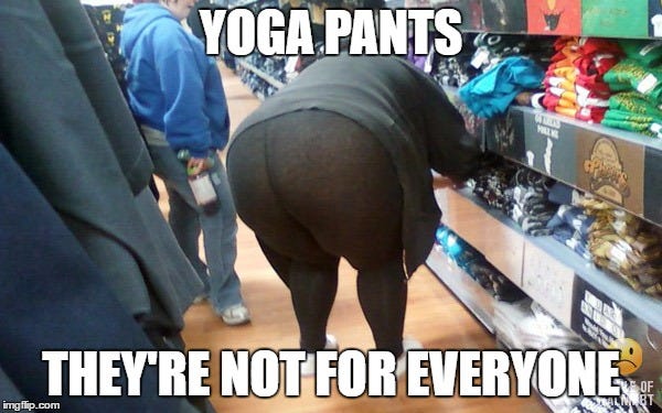 YOGA PANTS; THEY'RE NOT FOR EVERYONE | image tagged in fat girl yoga pants | made w/ Imgflip meme maker YOGA PANTS; THEY'RE NOT FOR EVERYONE | image tagged in fat girl yoga pants | made w/ Imgflip meme maker