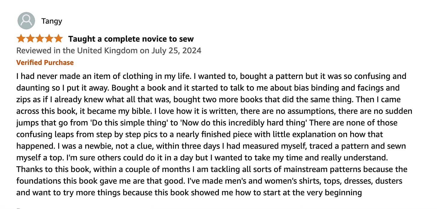 I had never made an item of clothing in my life. I wanted to, bought a pattern but it was so confusing and daunting so I put it away. Bought a book and it started to talk to me about bias binding and facings and zips as if I already knew what all that was, bought two more books that did the same thing. Then I came across this book, it became my bible. I love how it is written, there are no assumptions, there are no sudden jumps that go from 'Do this simple thing' to 'Now do this incredibly hard thing' There are none of those confusing leaps from step by step pics to a nearly finished piece with little explanation on how that happened. I was a newbie, not a clue, within three days I had measured myself, traced a pattern and sewn myself a top. I'm sure others could do it in a day but I wanted to take my time and really understand. Thanks to this book, within a couple of months I am tackling all sorts of mainstream patterns because the foundations this book gave me are that good. I've made men's and women's shirts, tops, dresses, dusters and want to try more things because this book showed me how to start at the very beginning