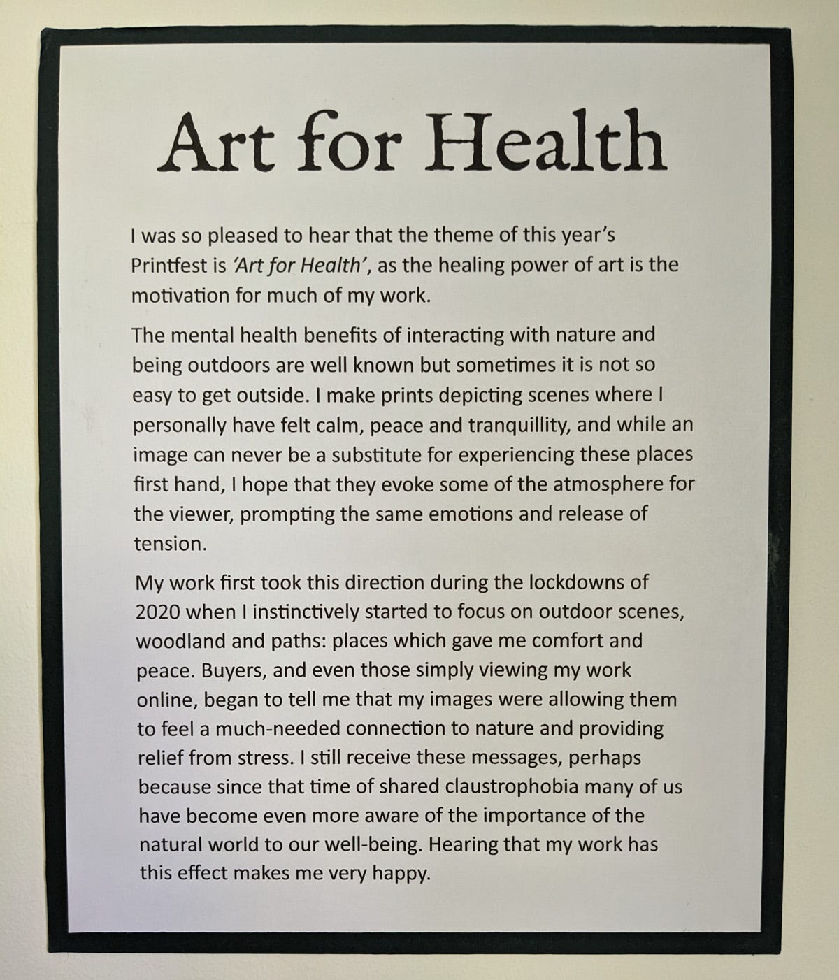 Art for Health I was so pleased to hear that the theme of this year’s Printfest is ‘Art for Health’, as the healing power of art is the motivation for much of my work. The mental health benefits of interacting with nature and being outdoors are well known but sometimes it is not so easy to get outside. I make prints depicting scenes where I personally have felt calm, peace and tranquillity, and while an image can never be a substitute for experiencing these places first hand, I hope that they evoke some of the atmosphere for the viewer, prompting the same emotions and release of tension. My work first took this direction during the lockdowns of 2020 when I instinctively started to focus on outdoor scenes, woodland and paths: places which gave me comfort and peace. Buyers, and even those simply viewing my work online, began to tell me that my images were allowing them to feel a much-needed connection to nature and providing relief from stress. I still receive these messages, perhaps because since that time of shared claustrophobia many of us have become even more aware of the importance of the natural world to our well-being. Hearing that my work has this effect makes me very happy.