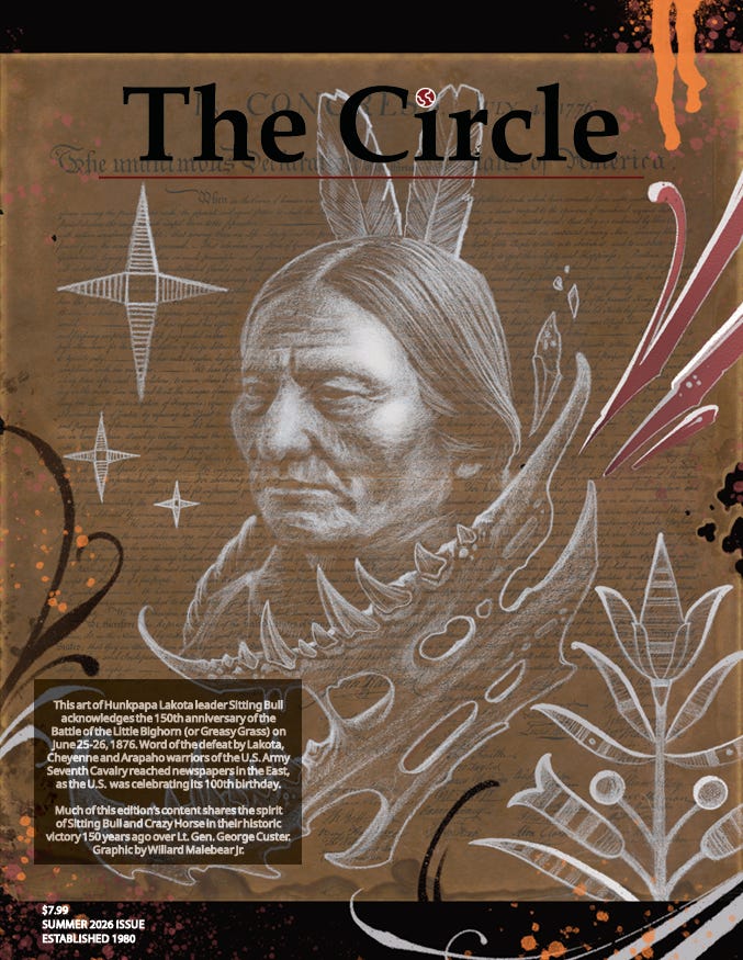 Cover of The Circle Summer 2026 issue featuring a sepia-toned portrait illustration of Hunkpapa Lakota leader Sitting Bull, surrounded by Indigenous-inspired floral and geometric artwork and a buffalo skull. The background includes faint historical text, and the cover highlights the 150th anniversary of the Battle of the Little Bighorn. Original cover art by Willard Malebear Jr. Cover of The Circle Summer 2026 issue featuring a sepia-toned portrait illustration of Hunkpapa Lakota leader Sitting Bull, surrounded by Indigenous-inspired floral and geometric artwork and a buffalo skull. The background includes faint historical text, and the cover highlights the 150th anniversary of the Battle of the Little Bighorn. Original cover art by Willard Malebear Jr.