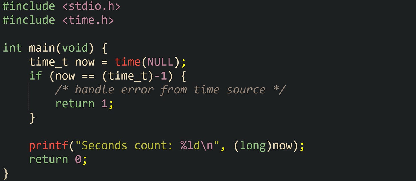 #include <stdio.h> #include <time.h>  int main(void) {     time_t now = time(NULL);     if (now == (time_t)-1) {         /* handle error from time source */         return 1;     }      printf("Seconds count: %ld\n", (long)now);     return 0; }
