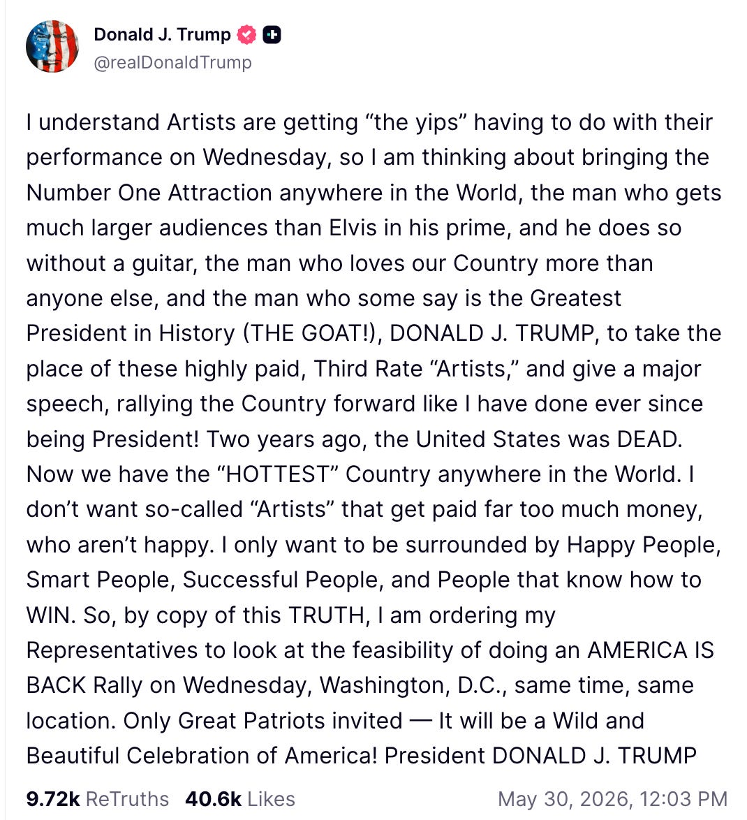 I understand Artists are getting “the yips” having to do with their performance on Wednesday, so I am thinking about bringing the Number One Attraction anywhere in the World, the man who gets much larger audiences than Elvis in his prime, and he does so without a guitar, the man who loves our Country more than anyone else, and the man who some say is the Greatest President in History (THE GOAT!), DONALD J. TRUMP, to take the place of these highly paid, Third Rate “Artists,” and give a major speech, rallying the Country forward like I have done ever since being President! Two years ago, the United States was DEAD. Now we have the “HOTTEST” Country anywhere in the World. I don’t want so-called “Artists” that get paid far too much money, who aren’t happy. I only want to be surrounded by Happy People, Smart People, Successful People, and People that know how to WIN. So, by copy of this TRUTH, I am ordering my Representatives to look at the feasibility of doing an AMERICA IS BACK Rally on Wednesday, Washington, D.C., same time, same location. Only Great Patriots invited — It will be a Wild and Beautiful Celebration of America! President DONALD J. TRUMP I understand Artists are getting “the yips” having to do with their performance on Wednesday, so I am thinking about bringing the Number One Attraction anywhere in the World, the man who gets much larger audiences than Elvis in his prime, and he does so without a guitar, the man who loves our Country more than anyone else, and the man who some say is the Greatest President in History (THE GOAT!), DONALD J. TRUMP, to take the place of these highly paid, Third Rate “Artists,” and give a major speech, rallying the Country forward like I have done ever since being President! Two years ago, the United States was DEAD. Now we have the “HOTTEST” Country anywhere in the World. I don’t want so-called “Artists” that get paid far too much money, who aren’t happy. I only want to be surrounded by Happy People, Smart People, Successful People, and People that know how to WIN. So, by copy of this TRUTH, I am ordering my Representatives to look at the feasibility of doing an AMERICA IS BACK Rally on Wednesday, Washington, D.C., same time, same location. Only Great Patriots invited — It will be a Wild and Beautiful Celebration of America! President DONALD J. TRUMP