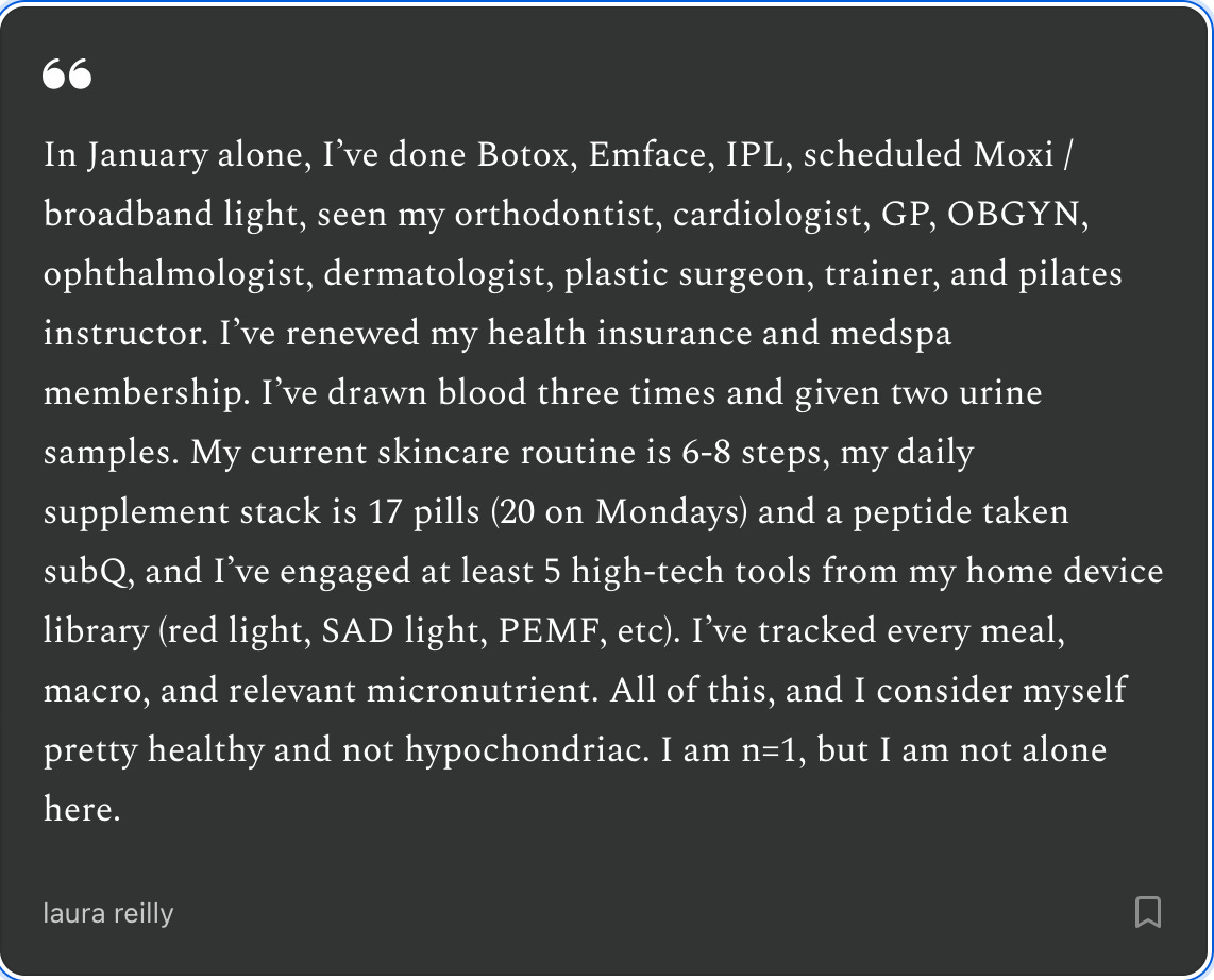 In January alone, I’ve done Botox, Emface, IPL, scheduled Moxi / broadband light, seen my orthodontist, cardiologist, GP, OBGYN, ophthalmologist, dermatologist, plastic surgeon, trainer, and pilates instructor. I’ve renewed my health insurance and medspa membership. I’ve drawn blood three times and given two urine samples. My current skincare routine is 6-8 steps, my daily supplement stack is 17 pills (20 on Mondays) and a peptide taken subQ, and I’ve engaged at least 5 high-tech tools from my home device library (red light, SAD light, PEMF, etc). I’ve tracked every meal, macro, and relevant micronutrient. All of this, and I consider myself pretty healthy and not hypochondriac. I am n=1, but I am not alone here.