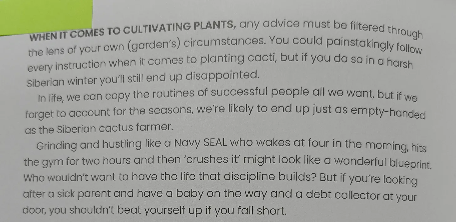 WHEN IT COMES TO CULTIVATING PLANTS, any advice must be filtered through the lens of your own (garden’s) circumstances. You could painstakingly follow every instruction when it comes to planting cacti, but if you do so in a harsh Siberian winter you’ll still end up disappointed.  In life, we can copy the routines of successful people all we want, but if we forget to account for the seasons, we’re likely to end up just as empty-handed as the Siberian cactus farmer.  Grinding and hustling like a Navy SEAL who wakes at four in the morning, hits the gym for two hours and then ‘crushes it’ might look like a wonderful blueprint. Who wouldn’t want to have the life that discipline builds? But if you’re looking after a sick parent and have a baby on the way and a debt collector at your door, you shouldn’t beat yourself up if you fall short.