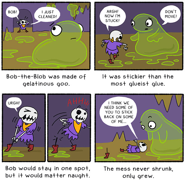 Bob-the-Blob was made of gelatinous goo. Littlest Dungeon Guard says, “Bob! I just cleaned.” It was stickier than the most glueist glue. LDG says, “Argh! Now I’m stuck!” Bob the blob says “Don’t move!’ LDG tries to pull her leg off the spot of goo. “Urgh!” Her leg pops off and the foot stays stuck. Bob would stay in one spot, but it would matter naught. The mess never shrunk only grew. LDG says to Bob the blob, “I think we need some of you to stick back on some of me.”