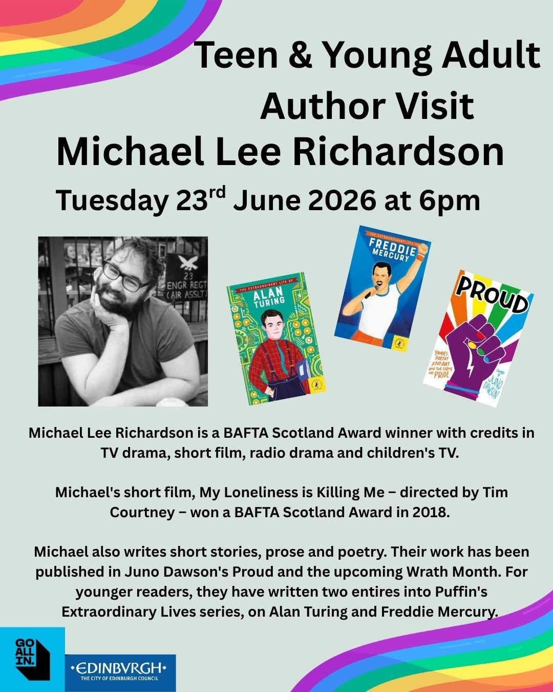 May be an image of text that says "Teen & Young Adult Author Visit Michael Lee Richardson Tuesday 23rd June 2026 at 6pm MERCURY FREDDIE TURING PROUD Michael Lee Richardson is a Scotland Award winner with credits in TV drama, short film, radio drama and children's t. Michael's short film, My Loneliness is Killing Me- directed by Tim Courtney won Scotland Award in 2018. Michael also writes short stories, prose and poetry. Their work has been published in Juno Dawson's Proud and the upcoming Wrath Month. For younger readers, they have written two entires into Puffin's Extraordinary Lives series, on Alan Turing and Freddie Mercury. EDINBVRGH+" May be an image of text that says "Teen & Young Adult Author Visit Michael Lee Richardson Tuesday 23rd June 2026 at 6pm MERCURY FREDDIE TURING PROUD Michael Lee Richardson is a Scotland Award winner with credits in TV drama, short film, radio drama and children's t. Michael's short film, My Loneliness is Killing Me- directed by Tim Courtney won Scotland Award in 2018. Michael also writes short stories, prose and poetry. Their work has been published in Juno Dawson's Proud and the upcoming Wrath Month. For younger readers, they have written two entires into Puffin's Extraordinary Lives series, on Alan Turing and Freddie Mercury. EDINBVRGH+"