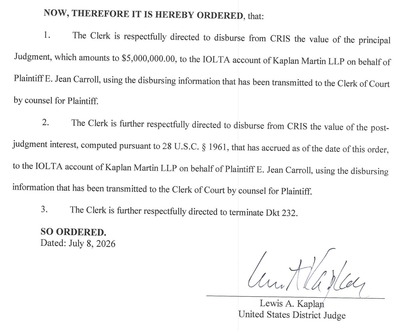 NOW, THEREFORE IT IS HEREBY ORDERED, that: 1. The Clerk is respectfully directed to disburse from CRIS the value of the principal  Judgment, which amounts to $5,000,000.00, to the IOLTA account of Kaplan Martin LLP on behalf of Plaintiff E. Jean Carroll, using the disbursing information that has been transmitted to the Clerk of Court by counsel for Plaintiff. The Clerk is further respectfully directed to disburse from CRIS the value of the post- judgment interest, computed pursuant to 28 U.S.C. § 1961, that has accrued as of the date of this order, to the IOLTA account of Kaplan Martin LLP on behalf of Plaintiff E. Jean Carroll, using the disbursing information that has been transmitted to the Clerk of Court by counsel for Plaintiff. 3. The Clerk is further respectfully directed to terminate Dkt 232. SO ORDERED. Dated: July 8, 2026 luntaren Lewis A. Kaplay United States District Judge