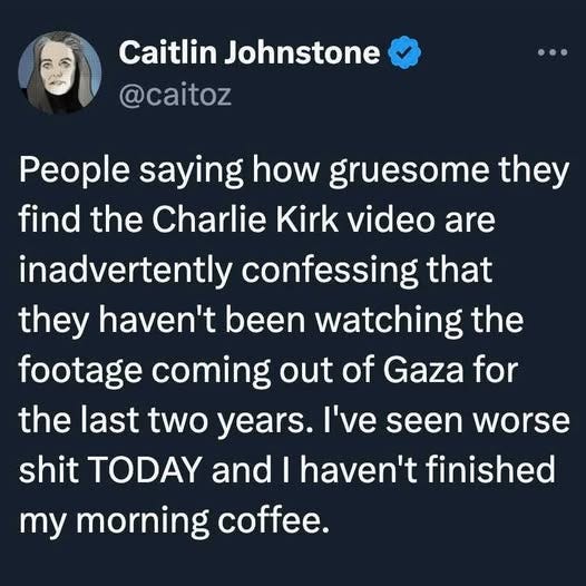 May be an image of 1 person and text that says "Caitlin Johnstone @caitoz People saying how gruesome they find the Charlie Kirk video are inadvertently confessing that they haven't been watching the footage coming out of Gaza for the last two years. I've seen worse worse shit TODAY and I haven't finished my morning coffee."