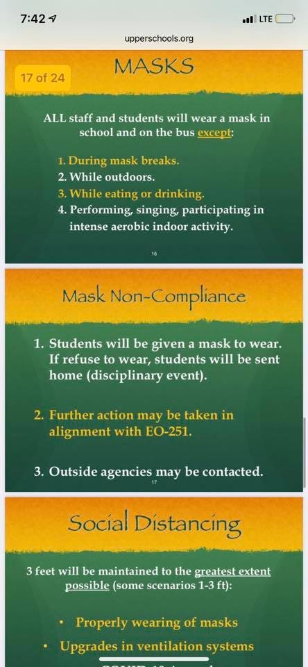 May be an image of text that says '7:42 LTE f24 upperschools.org MASKS ALL staff and students will wear mask in school and on the bus except: 1. During mask breaks. 2. While outdoors. 3. While eating drinking. 4. Performing, singing, participating in intense aerobic indoor activity. Mask Non-Compliance 1. Students will be given a mask to wear. If refuse to wear, students will be sent home (disciplinary event). 2. Further action may be taken in alignment with EO-251. 3. Outside agencies may be contacted. Social Distancing feet will be maintained the greatest extent possible (some scenarios 1-3 ft): Properly wearing of masks Upgrades in ventilation'