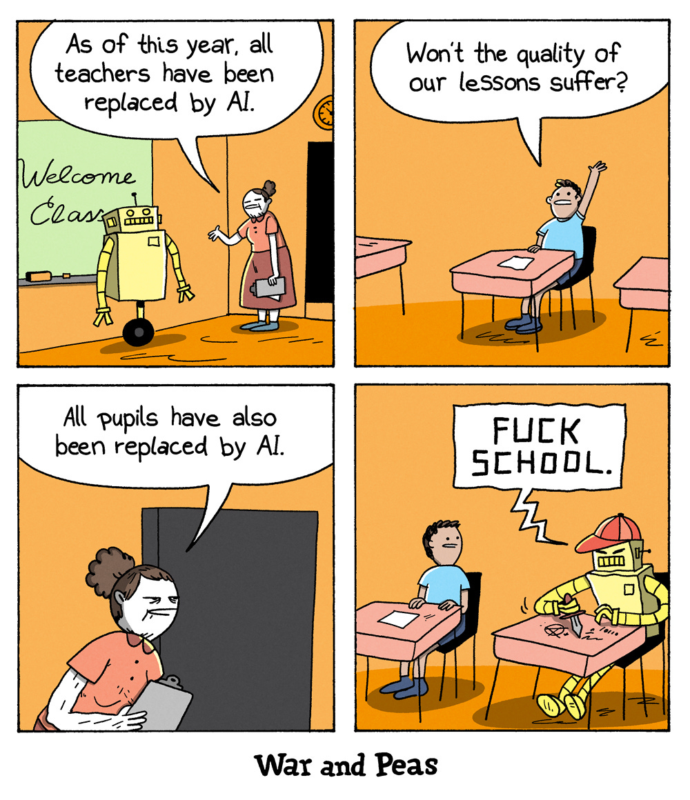 4-panel comic by War and Peas Panel 1: A female teacher stands beside a yellow humanoid robot in front of a chalkboard that says "Welcome Class." She announces, "As of this year, all teachers have been replaced by AI." Panel 2: A single human student raises his hand and asks, "Won’t the quality of our lessons suffer?" He sits alone at a desk in an otherwise empty classroom. Panel 3: The same teacher, now standing by the door, responds sternly, "All pupils have also been replaced by AI." Panel 4: Sitting next to the human student is a robot in a red cap, carving into the desk with a knife. It’s etched the words "Screw school". The human student looks sideways, disturbed and speechless.