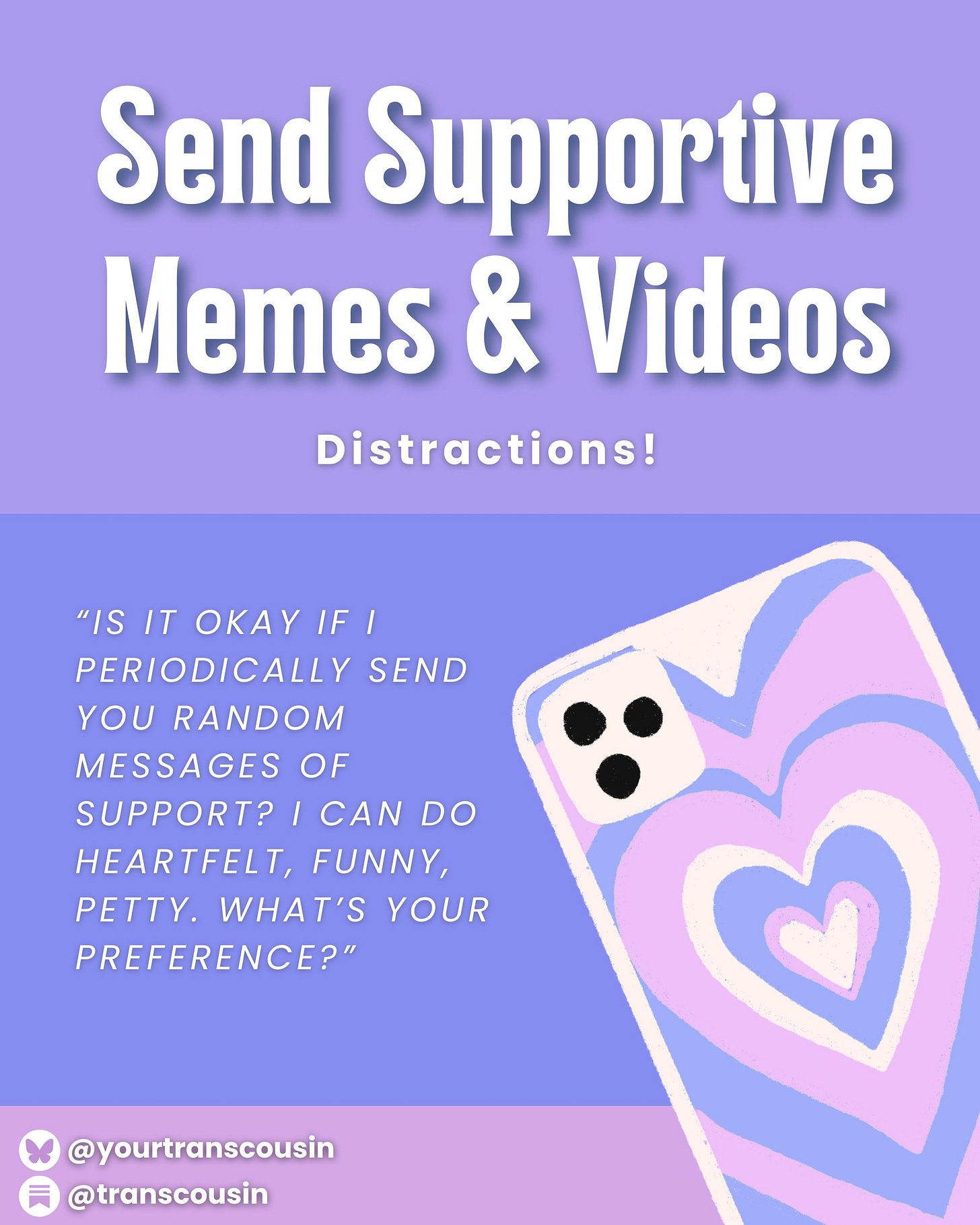 Tip: Send Supportive memes & videos. Distractions! Script: "Is it okay if I periodically send you random messages of support? I can do hearfelt, funny, petty. What's your preference?"