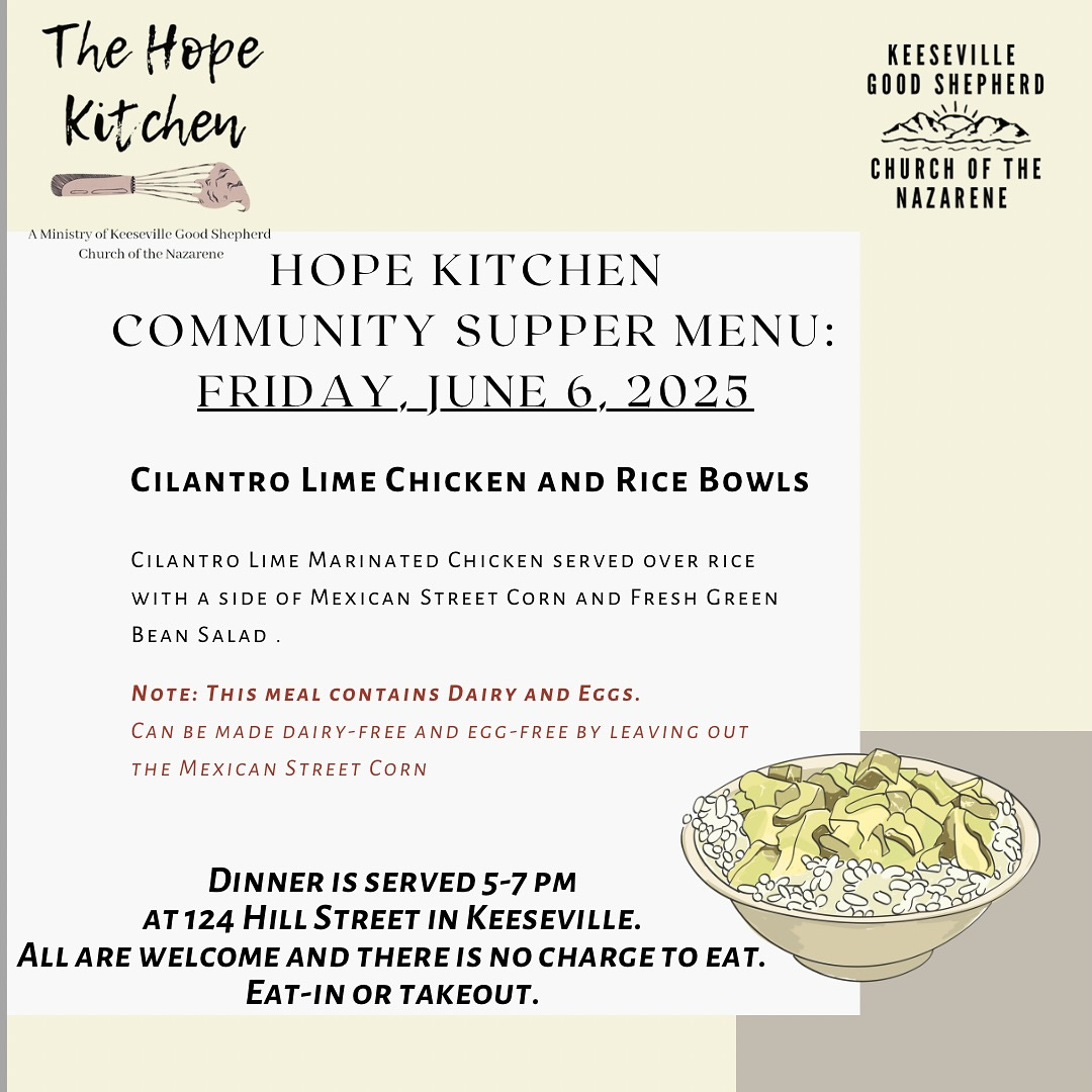 May be an image of pasta and text that says 'The Hope Kit itchen KEESEVILLE GOOD SHEPHERD CHURCH OF THE NAZARENE AMlnlsryarkesillpCioneShes Shephend AMinistry fKisrille Chunch the Nazanene HOPE KITCHEN COMMUNITY SUPPER MENU: FRIDAY_JUNE JUNE 2025 CILANTRO LIME CHICKEN AND RICE BoWLS WITH CILANTRO LIME MARINATED CHICKEN SERVED OVER RICE BEAN SALAD SIDE OF MEXICAN STREET CORN AND FRESH GREEN NOTE: THIS MEAL CONTAINS DAIRY AND EGGS. CAN BE MADE DAIRY-FREE AND EGC-FREE BY LEAVING OUT THE MEXICAN STREET CORN DINNER IS SERVED 5-7 PM AT124 HILL STREET IN KEESEVILLE. ALL ARE WELCOME AND THERE IS N CHARGET to EAT. EAT-IN OR TAKEOUT.'