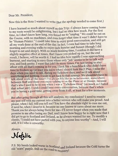 Dear Mr. President,     Now this is the Note I wanted to write (But the apology needed to come first.)  I have learned so much about myself on this Trip-I always knew coming home to my roots would be enlightening, but I had no idea how much. For the first time, in I don't know how long, you forced me to "unplug." We could be out on the Course, with no machines, and even forget what time it was! I didn't have to be "Human Printer." I could take time to enjoy good conversation, and still get all my work done at the end of the day. In fact, I even had time to take long morning and evening walks to enjoy each Sunrise and Sunset (though I did forget to eat and sleep!). With so much thinking time, I confess it did have a slightly negative effect at times, that I know you picked up on, but the end result, I believe, will be worth it. I had no idea how rapidly I was approaching burnout, and starting to envy those whose only "job" seems to be to talk with you, and look pretty. I want that job!! So many times, I'm just trying to stay afloat with all that's coming in for you, I look like a hunchback who didn't have time to freshen up (at least you know what I should look like)! Plus, I miss the days when you used to call, during my Talkshow days, and we'd talk about everything and nothing. I want to get back to that synergy. We shouldn't have to talk about work all the time!! I've always felt like an in-betweener, somewhere between Staff and those you enjoy talking to on the Plane or at Dinner, because that's who I used to be to you when I was a "Talkshow Host" (as much as I hated that actual job!). I wish I could hear every conversation, because that's when you're having a good time, getting away from it all, at least for a few moments.     But after going through all this self-analysis, my conclusion? I need to reunite my past self with my current into a better version who will make you proud. And please, when I fail, will you tell me? You have the absolute right to cuss me out, if need be, when I deserve it, because no one knows or cares about me more. Thank you for always being there for me-I'll never forget when you made that promise to me after losing my Dad, and I know how happy he is right now that I did get to go to Scotland and Ireland, as he always wanted for me. To modify a classic, "I could not have parted with you, to anyone less worthy"-And, I will add, it is I who is unworthy.     Always,     Natalie 