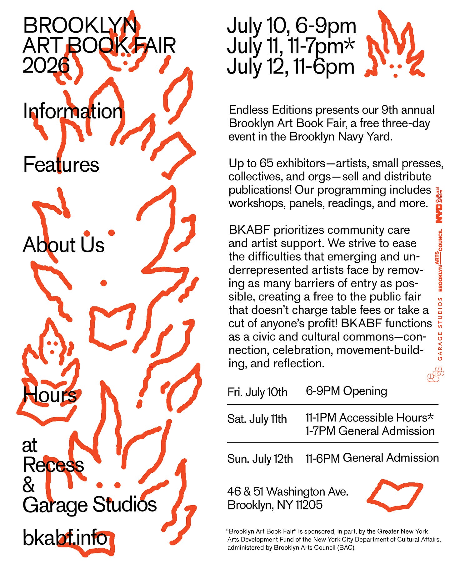 July 10, 6-9pm July 11, 11-7pmx July 12, 11-6pm Endless Editions presents our 9th annual Brooklyn Art Book Fair, a free three-day event in the Brooklyn Navy Yard. Up to 65 exhibitors- artists, small presses, collectives, and orgs-sell and distribute publications! Our programming includes workshops, panels, readings, and more. BKABF prioritizes community care and artist support. We strive to ease the difficulties that emerging and underrepresented artists face by removing as many barriers of entry as pos-sible, creating a free to the public fair that doesn't charge table fees or take a cut of anyone's profit! BKABF functions as a civic and cultural Commons-con-nection, celebration, movement-build-ing, and reflection. STUDIOS BROOKLYN ARTS COUNCIL NYCSH GARAGE Fri. July 10th 6-9PM Opening Sat. July 11th 11-1PM Accessible Hours* 1-7PM General Admission Sun. July 12th 11-6PM General Admission 46 & 51 Washington Ave. Brooklyn, NY 11205 "Brooklyn Art Book Fair" is sponsored, in part, by the Greater New York Arts Development Fund of the New York City Department of Cultural Affairs, administered by Brooklyn Arts Council (BAC).