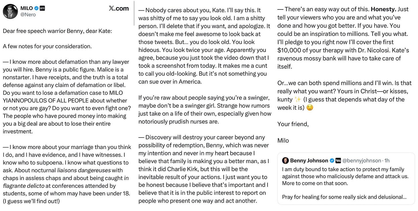 — Nobody cares about you, Kate. I'll say this. It was shitty of me to say you look old. I am a shitty person. I'll delete that if you want, and apologize. It Dear free speech warrior Benny, dear Kate: doesn't make me feel awesome to look back at those tweets. But... you do look old. You look A few notes for your consideration. hideous. You look twice your age. Apparently you agree, because you just took the video down that I — I know more about defamation than any lawyer took a screenshot from today. It makes me a cunt you will hire. Benny is a public figure. Malice is a nonstarter. I have receipts, and the truth is a total to call you old-looking. But it's not something you can sue over in America. defense against any claim of defamation or libel. Do you want to lose a defamation case to MILO YIANNOPOULOS OF ALL PEOPLE about whether or not you are gay? Do you want to even fight one? The people who have poured money into making you a big deal are about to lose their entire If you're raw about people saying you're a swinger, maybe don't be a swinger girl. Strange how rumors just take on a life of their own, especially given how notoriously prudish nurses are. investment. — Discovery will destroy your career beyond any - I know more about your marriage than you think possibility of redemption, Benny, which was never I do, and I have evidence, and I have witnesses. I my intention and never in my heart because I know who to subpoena. I know what questions to believe that family is making you a better man, as I ask. About nocturnal liaisons dangereuses with think it did Charlie Kirk, but this will be the chaps in assless chaps and about being caught in inevitable result of your actions. I just want you to flagrante delicto at conferences attended by be honest because I believe that's important and I students, some of whom may have been under 18. believe that it is in the public interest to report on (I guess we'll find out!) people who present one way and act another. — There's an easy way out of this. Honesty. Just tell your viewers who you are and what you've done and how you got better. If you have. You could be an inspiration to millions. Tell you what. I'll pledge to you right now I'll cover the first $10,000 of your therapy with Dr. Nicolosi. Kate's ravenous mossy bank will have to take care of itself. Or...we can both spend millions and l'll win. Is that really what you want? Yours in Christ—or kisses, kunty * (I guess that depends what day of the week it is) € Your friend, Milo — Nobody cares about you, Kate. I'll say this. It was shitty of me to say you look old. I am a shitty person. I'll delete that if you want, and apologize. It Dear free speech warrior Benny, dear Kate: doesn't make me feel awesome to look back at those tweets. But... you do look old. You look A few notes for your consideration. hideous. You look twice your age. Apparently you agree, because you just took the video down that I — I know more about defamation than any lawyer took a screenshot from today. It makes me a cunt you will hire. Benny is a public figure. Malice is a nonstarter. I have receipts, and the truth is a total to call you old-looking. But it's not something you can sue over in America. defense against any claim of defamation or libel. Do you want to lose a defamation case to MILO YIANNOPOULOS OF ALL PEOPLE about whether or not you are gay? Do you want to even fight one? The people who have poured money into making you a big deal are about to lose their entire If you're raw about people saying you're a swinger, maybe don't be a swinger girl. Strange how rumors just take on a life of their own, especially given how notoriously prudish nurses are. investment. — Discovery will destroy your career beyond any - I know more about your marriage than you think possibility of redemption, Benny, which was never I do, and I have evidence, and I have witnesses. I my intention and never in my heart because I know who to subpoena. I know what questions to believe that family is making you a better man, as I ask. About nocturnal liaisons dangereuses with think it did Charlie Kirk, but this will be the chaps in assless chaps and about being caught in inevitable result of your actions. I just want you to flagrante delicto at conferences attended by be honest because I believe that's important and I students, some of whom may have been under 18. believe that it is in the public interest to report on (I guess we'll find out!) people who present one way and act another. — There's an easy way out of this. Honesty. Just tell your viewers who you are and what you've done and how you got better. If you have. You could be an inspiration to millions. Tell you what. I'll pledge to you right now I'll cover the first $10,000 of your therapy with Dr. Nicolosi. Kate's ravenous mossy bank will have to take care of itself. Or...we can both spend millions and l'll win. Is that really what you want? Yours in Christ—or kisses, kunty * (I guess that depends what day of the week it is) € Your friend, Milo
