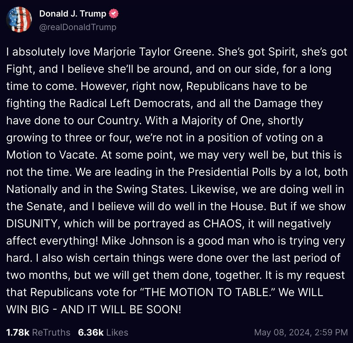 I absolutely love Marjorie Taylor Greene. She’s got Spirit, she’s got Fight, and I believe she’ll be around, and on our side, for a long time to come. However, right now, Republicans have to be fighting the Radical Left Democrats, and all the Damage they have done to our Country. With a Majority of One, shortly growing to three or four, we’re not in a position of voting on a Motion to Vacate. At some point, we may very well be, but this is not the time. We are leading in the Presidential Polls by a lot, both Nationally and in the Swing States. Likewise, we are doing well in the Senate, and I believe will do well in the House. But if we show DISUNITY, which will be portrayed as CHAOS, it will negatively affect everything! Mike Johnson is a good man who is trying very hard. I also wish certain things were done over the last period of two months, but we will get them done, together. It is my request that Republicans vote for “THE MOTION TO TABLE.” We WILL WIN BIG - AND IT WILL BE SOON!
