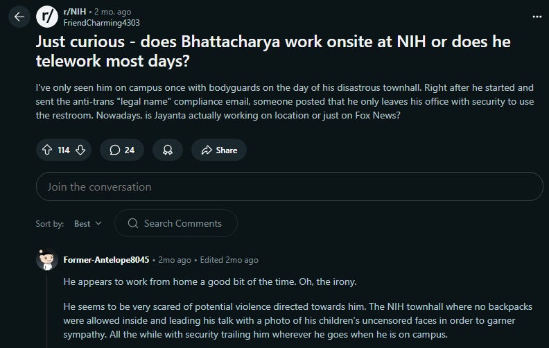 Reddit post from the NIH sub: "Just curious - does Bhattacharya work onsite at NIH or does he telework most days? I've only seen him on campus once with bodyguards on the day of his disastrous townhall. Right after he started and sent the anti-trans "legal name" compliance email, someone posted that he only leaves his office with security to use the restroom. Nowadays, is Jayanta actually working on location or just on Fox News?"
