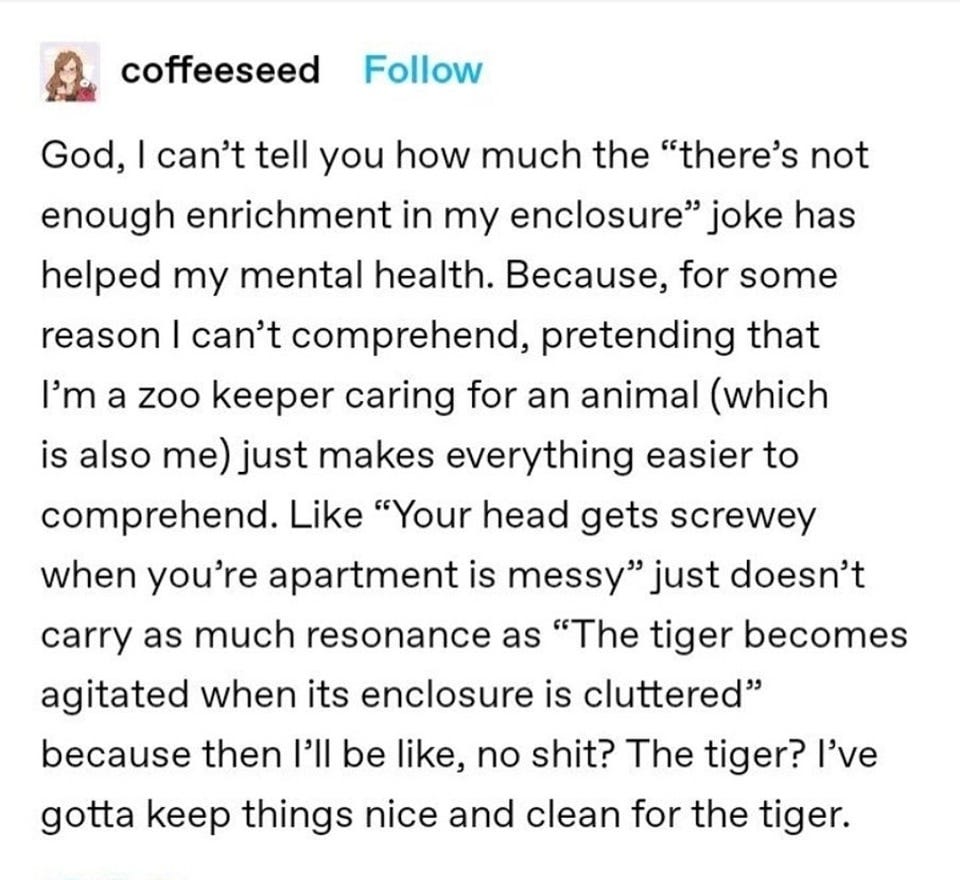 May be an image of 1 person and text that says 'coffeeseed Follow God, I can't tell you how much the "there's not enough enrichment in my enclosure" joke has helped my mental health. Because, for some reason I can't comprehend, pretending that I'm a zoo keeper caring for an animal (which is also me) just makes everything easier to comprehend. Like "Your head gets screwey when you're apartment is messy" just doesn't carry as much resonance as "The tiger becomes agitated when its enclosure is cluttered" because then I'll be like, no shit? The tiger? I've gotta keep things nice and clean for the tiger.'