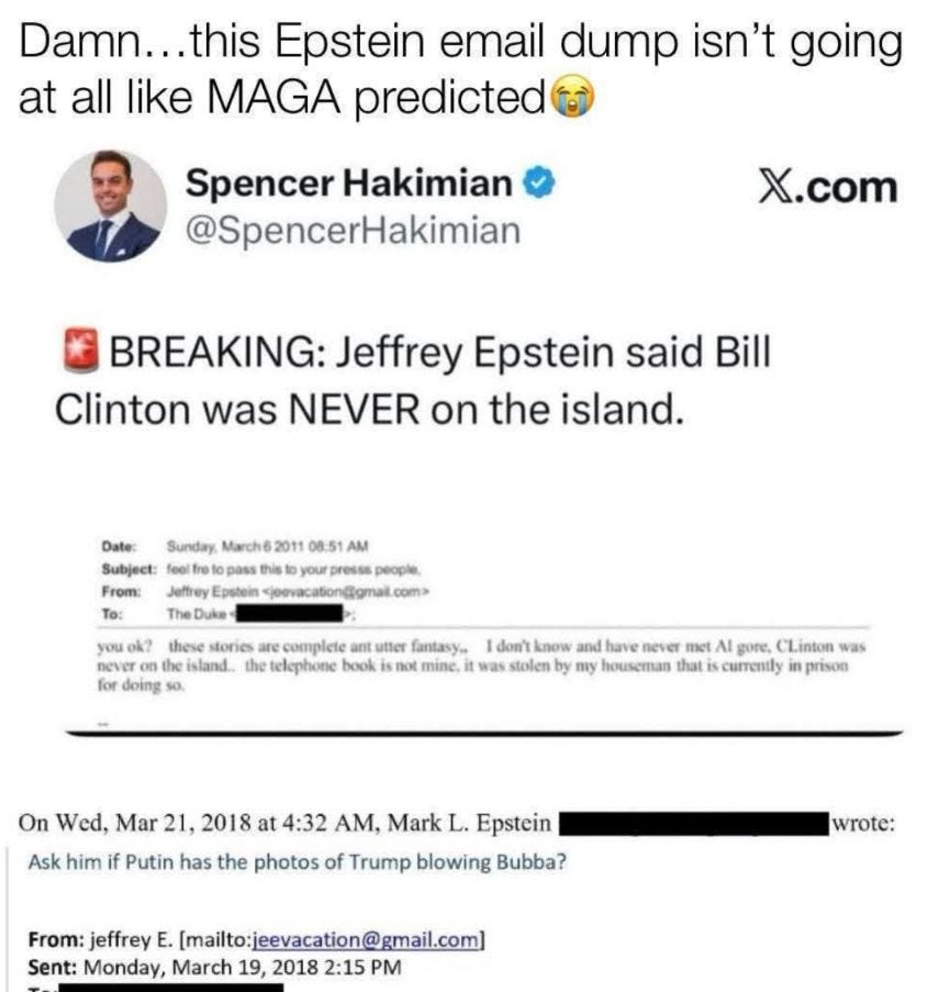 May be an image of text that says 'Damn.. ..this Epstein email dump isn't going at all like MAGA predicted Spencer Hakimian @SpencerHakimian X.com BREAKING: Jeffrey Epstein said Bill Clinton was NEVER on the island. Sunday, Marche Subjeet: Jefre potein Duka Te: To: your preses people. ne4eT for doing these stories utter fantasy. น้อ know and ne4eT met AI gone, the island.. the telephone book snot was stolen by my houseman that Linton was prison Ask him On Wed, Mar 21, 2018 at 4:32 A, Mark L. Epstein Putin has the photos of Trump blowing Bubba? wrote: From: jeffrey [mailto:jeevacation@gmail.com) Sent: Monday, March 19, 2018 2:15 PM'