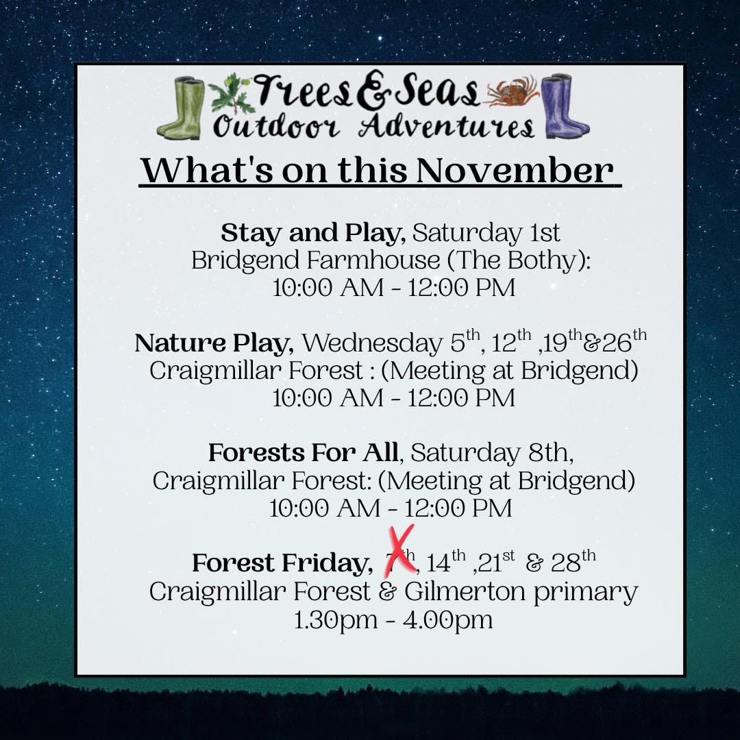 May be an image of text that says "N J Trees&seas Trees &Seas outdoor Adventures What's on this November Stay and Play, Saturday 1st Bridgend Farmhouse (The Bothy): 10:00 AM 12:00 PM Nature Play, Wednesday 5th 12th ,19th26th Craigmillar Forest :(Meeting at Bridgend) 10:00 AM- 12:00 PM Forests For All, Saturday 8th, Craigmillar Forest: (Meeting at Bridgend) 10:00 AM 12:00 Forest Friday, 14th ,21st & 28th Craigmillar Forest & Gilmerton primary 1.30pm- 1.30pm-4.00pm 4.00pm"