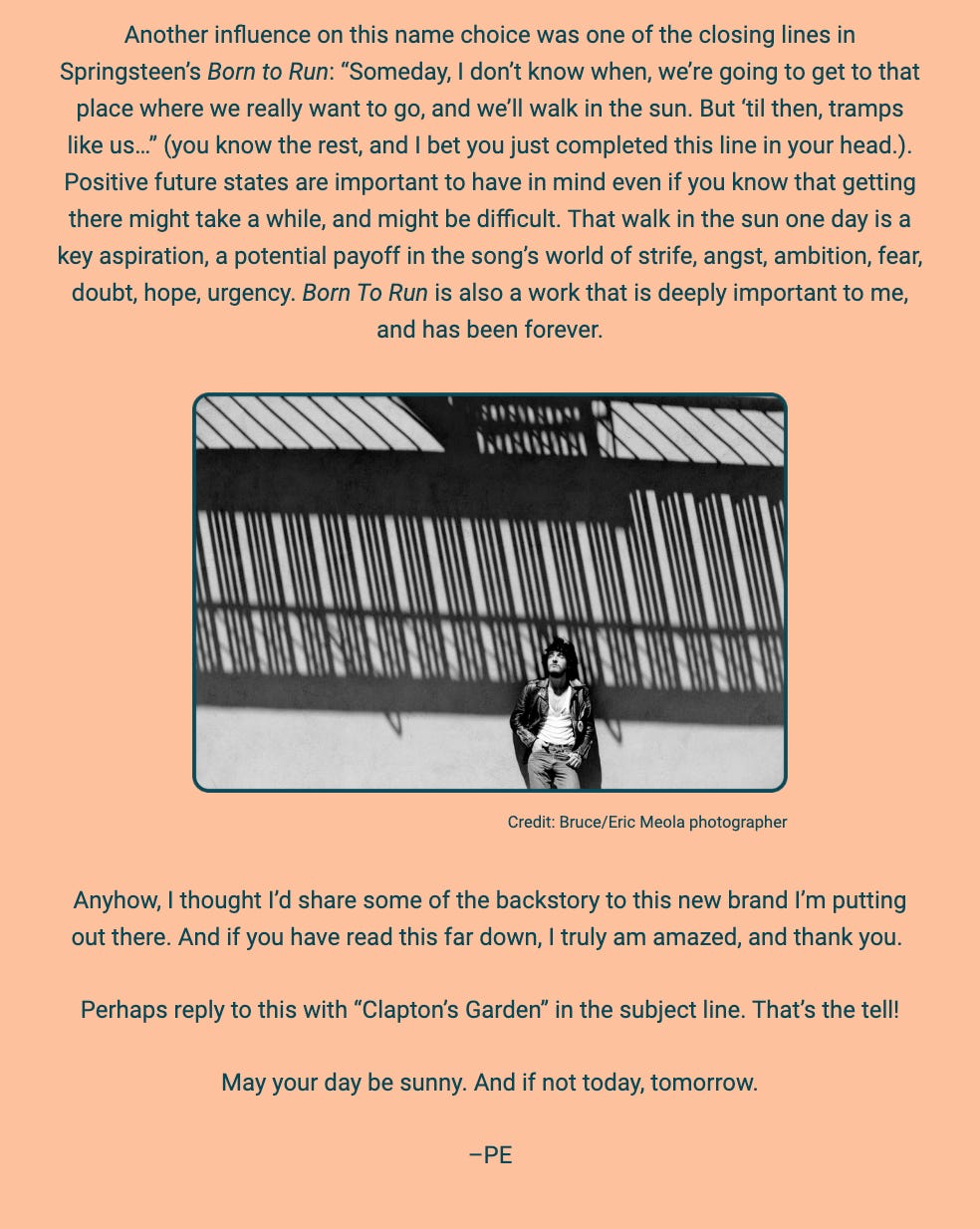 The image is a section of text from a document or newsletter, accompanied by a photograph. The text discusses the influence of Bruce Springsteen's "Born to Run" on the author's name choice for a new brand, highlighting the importance of having positive future states in mind. The author reflects on the aspirational message of the song and its personal significance.

Below the text, there is a black and white photo showing a shadow of a fence cast upon the ground and a person seated on the pavement with their head resting on their knee, appearing contemplative or tired. The credit for the photograph goes to Bruce/Eric Meola photographer.

The author expresses a desire to share the backstory of the new brand they are launching and expresses gratitude to the reader for their attention. They invite the reader to reply with "Clapton’s Garden" in the subject line, implying it's a significant phrase related to the discussion.

The text within the image reads:
"Another influence on this name choice was one of the closing lines in Springsteen’s Born to Run: 'Someday, I don’t know when, we’re going to get to that place where we really want to go, and we’ll walk in the sun. But ‘til then, tramps like us...' (you know the rest, and I bet you just completed this line in your head.). Positive future states are important to have in mind even if you know that getting there might take a while, and might be difficult. That walk in the sun one day is a key aspiration, a potential payoff in the song’s world of strife, angst, ambition, fear, doubt, hope, urgency. Born To Run is also a work that is deeply important to me, and has been forever.

Credit: Bruce/Eric Meola photographer

Anyhow, I thought I’d share some of the backstory to this new brand I’m putting out there. And if you have read this far down, I truly am amazed, and thank you.

Perhaps reply to this with 'Clapton’s Garden' in the subject line. That’s the tell!

May your day be sunny. And if not today, tomorrow.

–PE"
