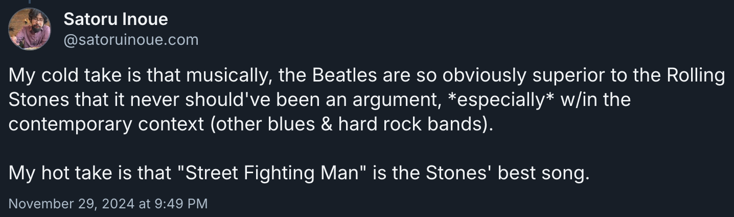 Bluesky post by me: My cold take is that musically, the Beatles are so obviously superior to the Rolling Stones that it never should've been an argument, *especially* w/in the contemporary context (other blues & hard rock bands).  My hot take is that "Street Fighting Man" is the Stones' best song.
