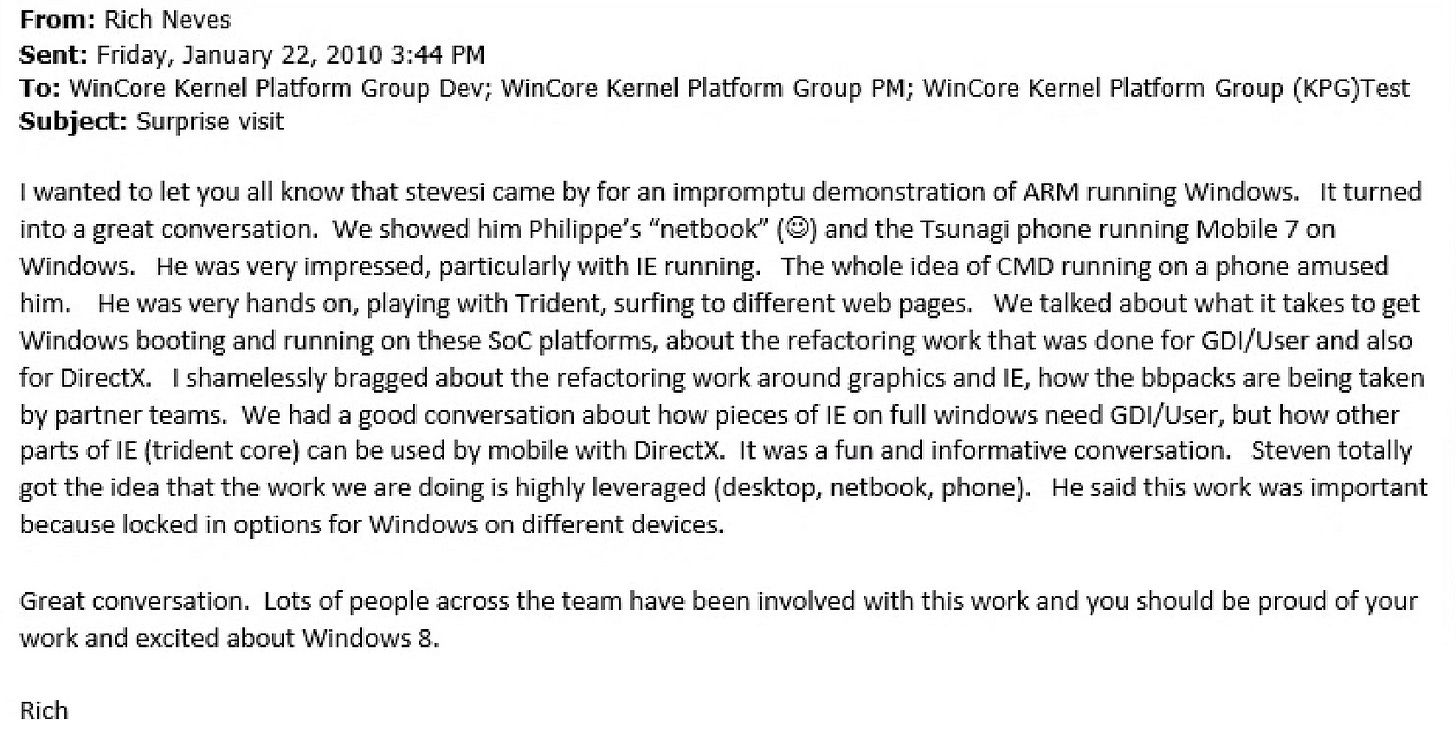 From: Rich Neves Sent: Friday, January 22, 2010 3:44 PM To: WinCore Kernel Platform Group Dev; WinCore Kernel Platform Group PM; WinCore Kernel Platform Group (KPG)Test Subject: Surprise visit I wanted to let you all know that stevesi came by for an impromptu demonstration of ARM running Windows. It turned into a great conversation. We showed him Philippe's "netbook" :-) and the Tsunagi phone running Mobile 7 on Windows. He was very impressed, particularly with IE running. The whole idea of CMD running on a phone amused him. He was very hands on, playing with Trident, surfing to different web pages. We talked about what it takes to get Windows booting and running on these SoC platforms, about the refactoring work that was done for GD/User and also for Direct. Ishamelessly bragged about the refactoring work around graphics and IE, how the bbpacks are being taken by partner teams. We had a good conversation about how pieces of IE on full windows need GDI/User, but how other parts of IE (trident core) can be used by mobile with Direct. It was a fun and informative conversation. Steven totally got the idea that the work we are doing is highly leveraged (desktop, netbook, phone). He said this work was important because locked in options for Windows on different devices. Great conversation. Lots of people across the team have been involved with this work and you should be proud of your work and excited about Windows 8. Rich From: Rich Neves Sent: Friday, January 22, 2010 3:44 PM To: WinCore Kernel Platform Group Dev; WinCore Kernel Platform Group PM; WinCore Kernel Platform Group (KPG)Test Subject: Surprise visit I wanted to let you all know that stevesi came by for an impromptu demonstration of ARM running Windows. It turned into a great conversation. We showed him Philippe's "netbook" :-) and the Tsunagi phone running Mobile 7 on Windows. He was very impressed, particularly with IE running. The whole idea of CMD running on a phone amused him. He was very hands on, playing with Trident, surfing to different web pages. We talked about what it takes to get Windows booting and running on these SoC platforms, about the refactoring work that was done for GD/User and also for Direct. Ishamelessly bragged about the refactoring work around graphics and IE, how the bbpacks are being taken by partner teams. We had a good conversation about how pieces of IE on full windows need GDI/User, but how other parts of IE (trident core) can be used by mobile with Direct. It was a fun and informative conversation. Steven totally got the idea that the work we are doing is highly leveraged (desktop, netbook, phone). He said this work was important because locked in options for Windows on different devices. Great conversation. Lots of people across the team have been involved with this work and you should be proud of your work and excited about Windows 8. Rich
