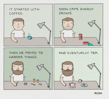 quadrinhos. quadro 1: homem sentado à mesa, com uma xícara azul com fumaça: "começou com café". 2. mesma mesa, agora com latas vermelhas. homem visivelmente mais trêmulo e com barba por fazer: "logo vieram os energéticos" 3. mesma mesa, o homem agora com barba. há remédios e drogas espalhadas pela mesa "então ele passou para coisas mais pesadas. 4. o homem não está mais trêmulo, com uma barba cheia mas bem cuidada. Diante dele, chá e biscoitos. "finalmente, o chá"