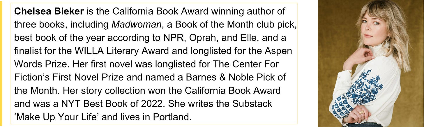 Chelsea Bieker is the California Book Award winning author of three books, including Madwoman, a Book of the Month club pick, best book of the year according to NPR, Oprah, and Elle, and a finalist for the WILLA Literary Award and longlisted for the Aspen Words Prize. Her first novel was longlisted for The Center For Fiction’s First Novel Prize and named a Barnes & Noble Pick of the Month. Her story collection won the California Book Award and was a NYT Best Book of 2022. She writes the Substack ‘Make Up Your Life’ and lives in Portland. 