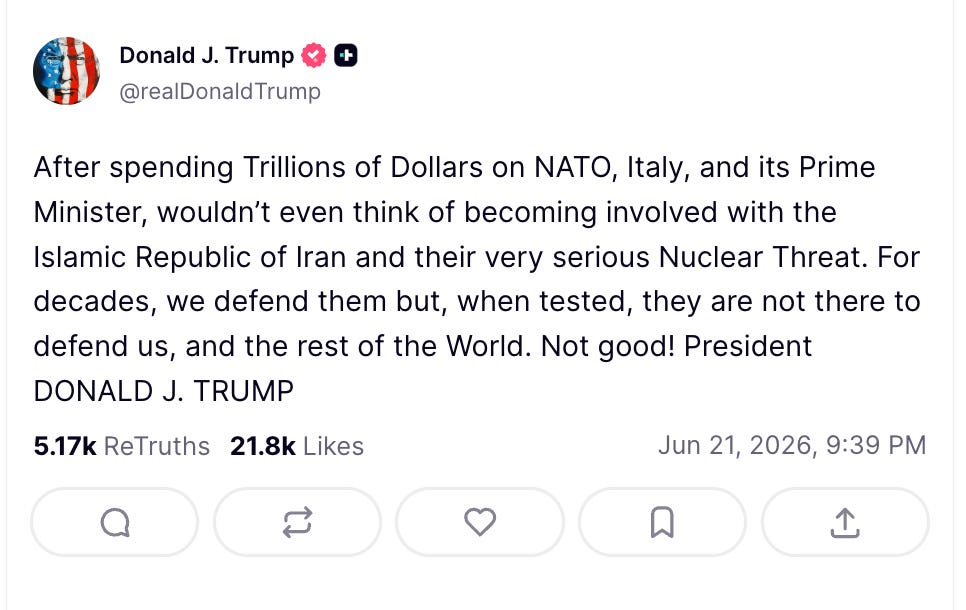 Trump: After spending Trillions of Dollars on NATO, Italy, and its Prime Minister, wouldn’t even think of becoming involved with the Islamic Republic of Iran and their very serious Nuclear Threat. For decades, we defend them but, when tested, they are not there to defend us, and the rest of the World. Not good! President DONALD J. TRUMP Trump: After spending Trillions of Dollars on NATO, Italy, and its Prime Minister, wouldn’t even think of becoming involved with the Islamic Republic of Iran and their very serious Nuclear Threat. For decades, we defend them but, when tested, they are not there to defend us, and the rest of the World. Not good! President DONALD J. TRUMP