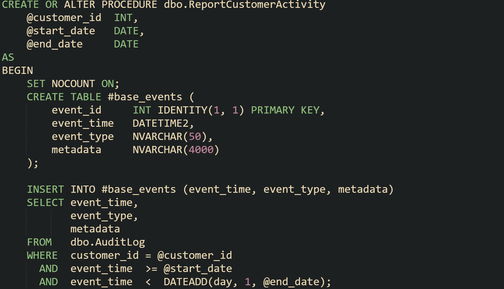 CREATE OR ALTER PROCEDURE dbo.ReportCustomerActivity     @customer_id  INT,     @start_date   DATE,     @end_date     DATE AS BEGIN     SET NOCOUNT ON;      CREATE TABLE #base_events (         event_id     INT IDENTITY(1, 1) PRIMARY KEY,         event_time   DATETIME2,         event_type   NVARCHAR(50),         metadata     NVARCHAR(4000)     );      INSERT INTO #base_events (event_time, event_type, metadata)     SELECT event_time,            event_type,            metadata     FROM   dbo.AuditLog     WHERE  customer_id = @customer_id       AND  event_time  >= @start_date       AND  event_time  <  DATEADD(day, 1, @end_date);