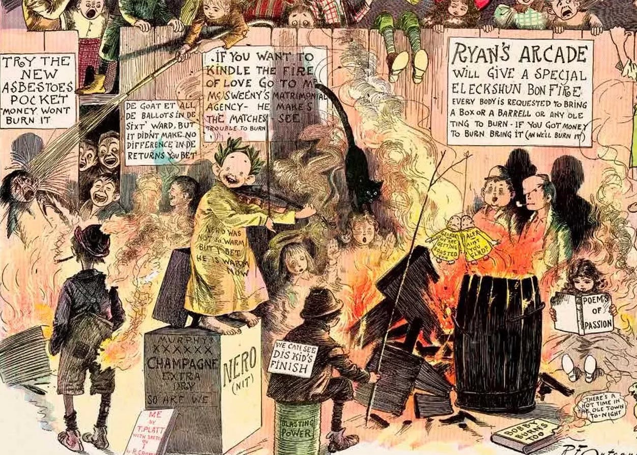 Single panel comic strip titled “The Crowd Gets Up an Election Bonfire and The Yellow Kid Plays Nero” from 1897.  |  The Yellow Kid plays a fiddle wearing a Roman laurel leaf. The text on his night shirt reads “NERO WAS NOT NO WARM BÚT I BET HE IS WARM NOW”  |  The Yellow Kid is surrounded by a menagerie of strange kids. Crowded around to watch the fire. They jostle and fight to get a better view.   |  We see a piece of signage tacked to the fence that reads “TRY THE NEW ASBESTOES POCKET MONEY WONT BURN IT.” | We see another piece of signage tacked to the fence that reads “DE GOAT ET ALL DE BALLOTS IN DE SIXT WARD, BUT IT DIDNT MAKE NO DIFFERENCE IN DE RETURNS YOU BETT.: | We see another piece of signage tacked to the fence that reads “IF YOU WANT TO KINDLE THE FIRE OF LOVE GO TO MR. MCSWEENY'S MATRIMONIAL AGENCY- HE MAKES THE MATCHES, SEE?TROUBLE TO BURN”  |  We see another piece of signage tacked to the fence that reads “RYAN'S ARCADE WILL GIVE A SPECIAL ELECKSHUN BON FIRE - EVERY BODY IS REQUESTED TO BRING A BOX OR A BARRELL OR ANY OLE TING TO BURN - IF YOU GOT MONEY TO BURN BRING IT (AND WE’LL BURN IT)”  |  A child sits on a small barrel labeled “blasting powder” text is printed on his clothing that reads “WE CAN SEE DIS KID'S FINISH.”  |  Two small effigy dolls of The Yellow Kid are tied to a string and dangled over the bonfire. One of them has these words printed on his nightshirt: “GEORGE WE ARE ROASTING TOO.” Another doll version of the kid has these words on his shirt: “ALEX: AIN’T YOU GLAD”  |  A speech balloon coming from a parrot’s mouth says “THERES A HOT TIME IN OLE TOWN TO- NIGHT”