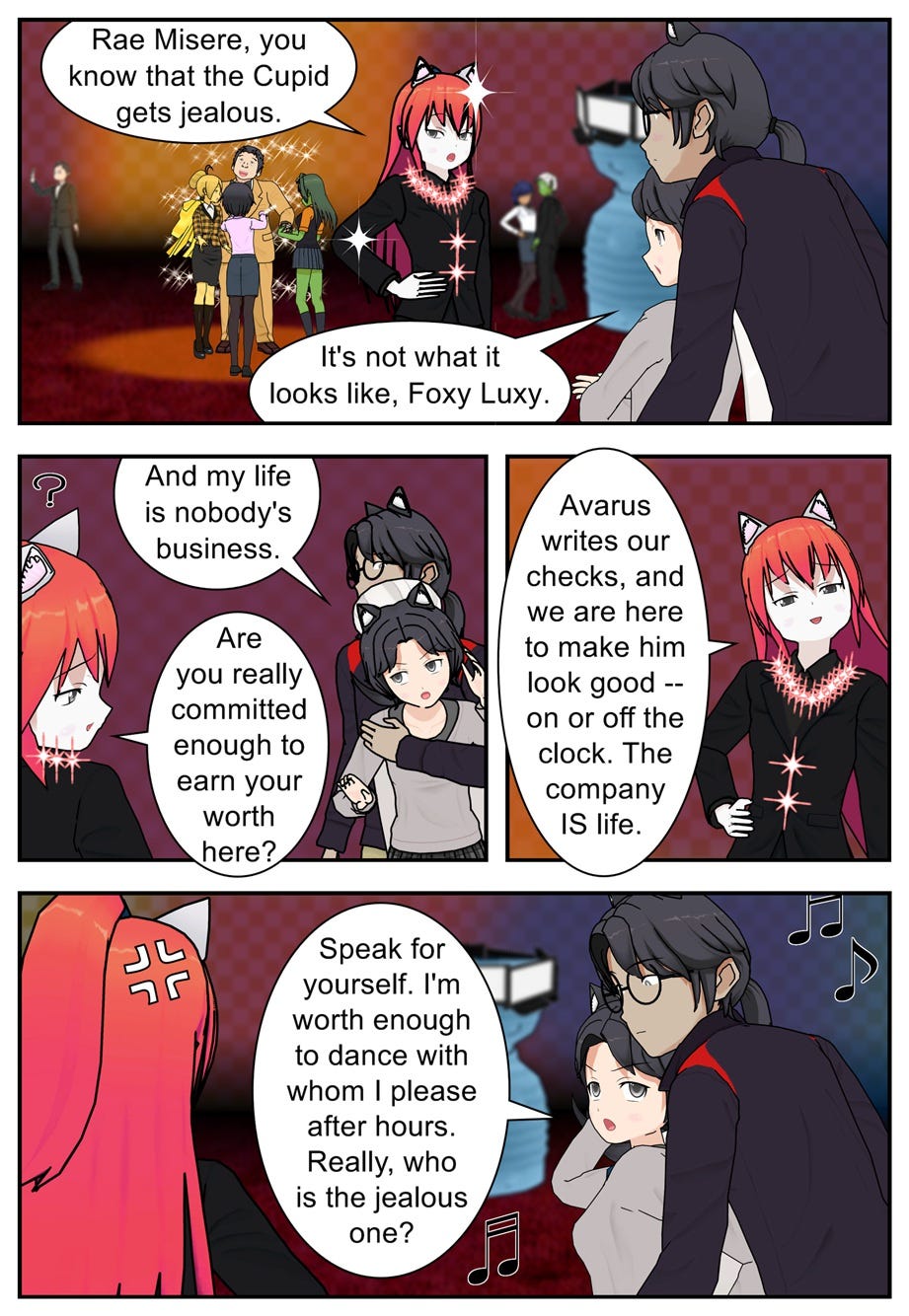 Rae Misere, you know that the Cupid gets jealous. It's not what it looks like, Foxy Luxy. And my life is nobody's business. Are you really committed enough to earn your worth here? Avarus writes our checks, and we are here to make him look good — on or off the clock. The company is life. Speak for yourself. I'm worth enough to dance with whom I please after hours. Really, who is the jealous one?