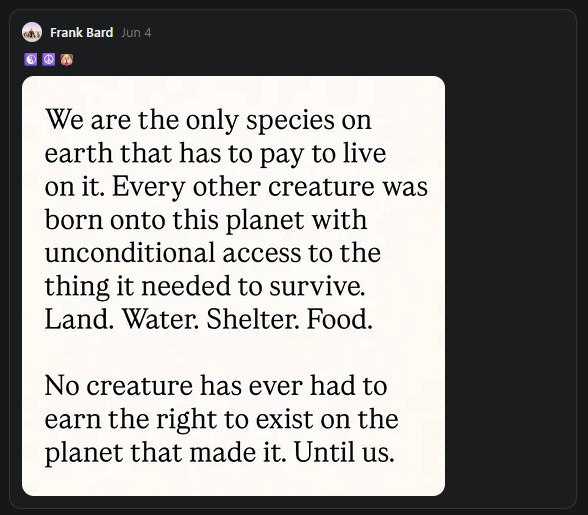Screen capture showing a quote: "We are the only species on earth that has to pay to live on it. Every other creature was born onto this planet with unconditional access to the thing it needed to survive. Land. Water. Shelter. Food. No creature has ever had to earn the right to exist on the planet that made it. Until us." Screen capture showing a quote: "We are the only species on earth that has to pay to live on it. Every other creature was born onto this planet with unconditional access to the thing it needed to survive. Land. Water. Shelter. Food. No creature has ever had to earn the right to exist on the planet that made it. Until us."