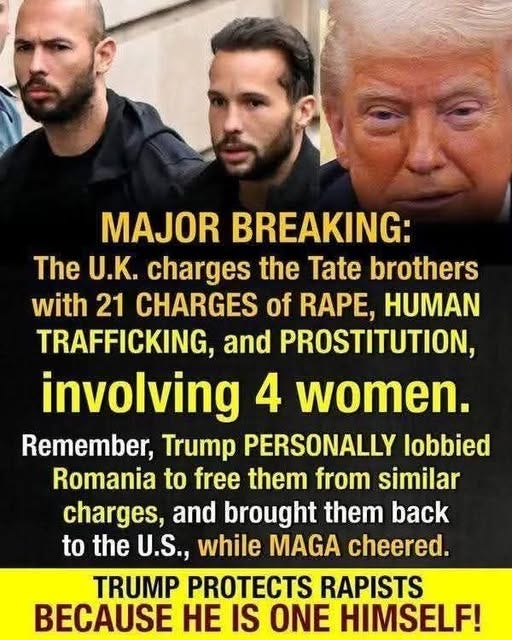 May be an image of 3 people and text that says 'MAJOR BREAKING: The U.K. charges the Tate brothers with 21 CHARGES of RAPE, HUMAN TRAFFICKING, and PROSTITUTION, involving 4 women. Remember, Trump PERSONALLY lobbied Romania to free them from similar charges, and brought them back to the U.S., while MAGA cheered. TRUMP PROTECTS RAPISTS BECAUSE HE IS ONE HIMSELF!'