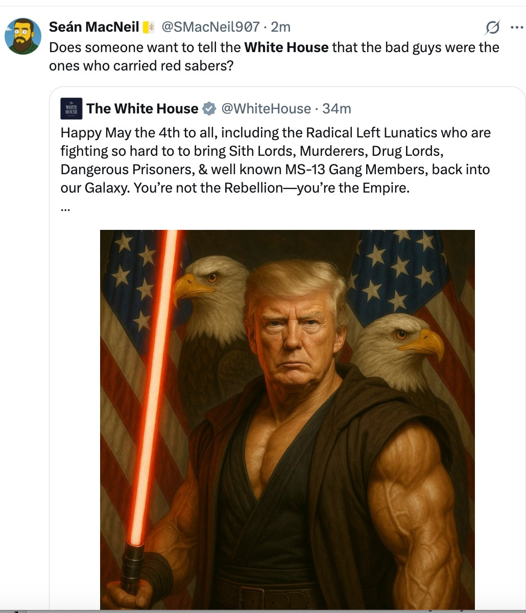 Does someone want to tell the White House that the bad guys were the ones who carried red sabers? Quote The White House @WhiteHouse · 36m Happy May the 4th to all, including the Radical Left Lunatics who are fighting so hard to to bring Sith Lords, Murderers, Drug Lords, Dangerous Prisoners, & well known MS-13 Gang Members, back into our Galaxy. You’re not the Rebellion—you’re the Empire. Does someone want to tell the White House that the bad guys were the ones who carried red sabers? Quote The White House @WhiteHouse · 36m Happy May the 4th to all, including the Radical Left Lunatics who are fighting so hard to to bring Sith Lords, Murderers, Drug Lords, Dangerous Prisoners, & well known MS-13 Gang Members, back into our Galaxy. You’re not the Rebellion—you’re the Empire.