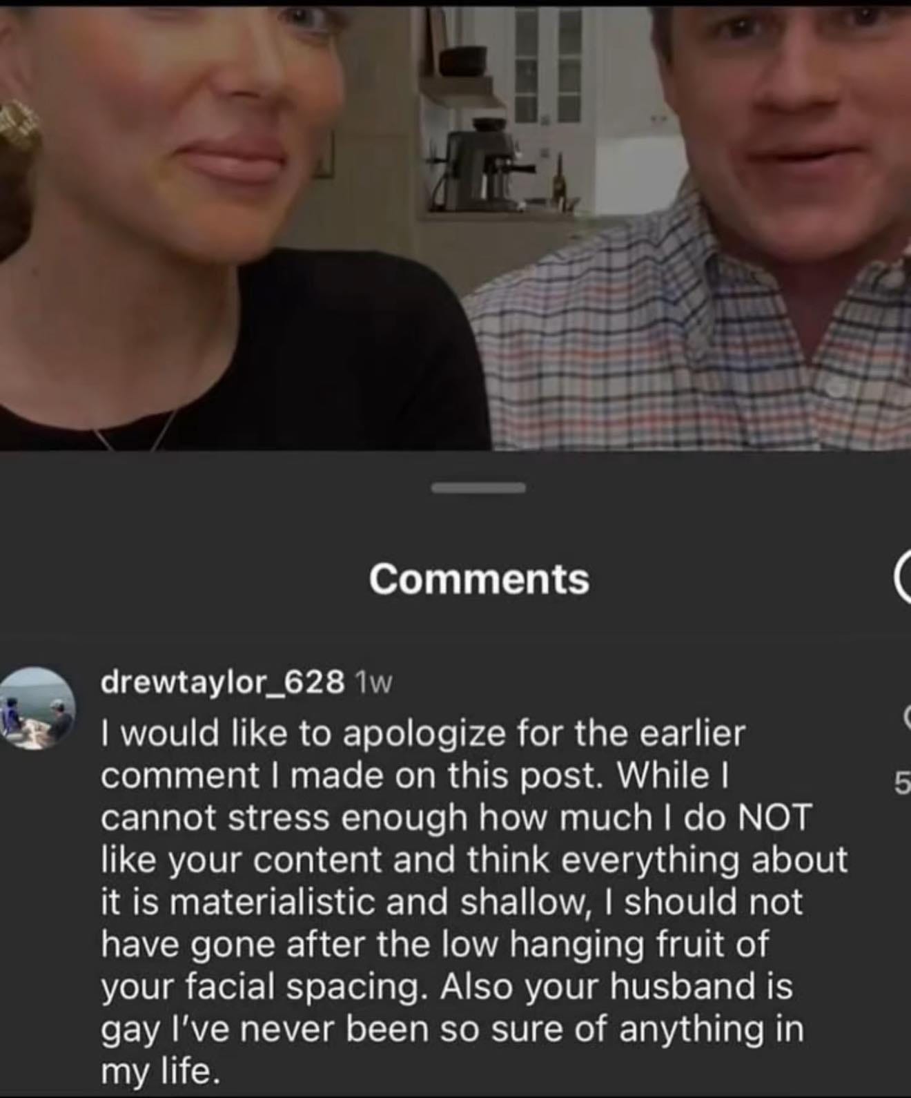 May be an image of 2 people and text that says "Comments drewtaylor_628 1w I would like to apologize for the earlier comment made on this post. While I cannot stress enough how much do NOT like your content and think everything about it is materialistic and shallow, should not have gone after the low hanging fruit of your facial spacing. Also your husband is gay I've never been so sure of anything in my life."