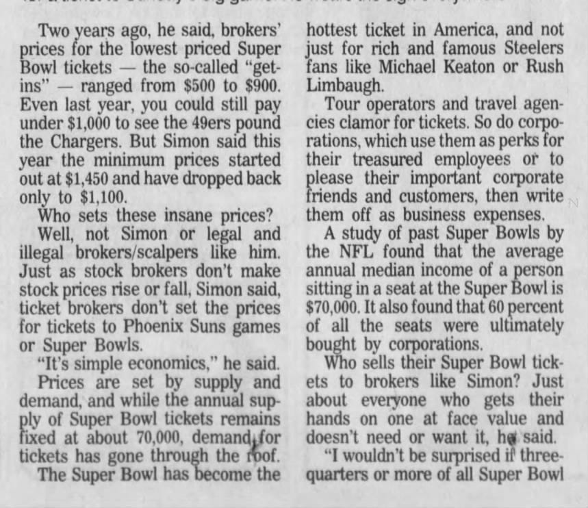 Two years ago, he said, brokers' prices for the lowest priced Super Bowl tickets - the so-called "getins" ranged from $500 to $900. Even last year, you could still pay under $1,000 to see the 49ers pound the Chargers. But Simon said this year the minimum prices started out at $1,450 and have dropped back only to $1,100. Who sets these insane prices? Well, not Simon or legal and illegal brokers/scalpers like him. Just as stock brokers don't make stock prices rise or fall, Simon said, ticket brokers don't set the prices for tickets to Phoenix Suns games or Super Bowls. "It's simple economics," he said. Prices are set by supply and demand, and while the annual supply of Super Bowl tickets remains fixed at about 70,000, demand for tickets has gone through the roof. The Super Bowl has become the hottest ticket in America, and not just for rich and famous Steelers fans like Michael Keaton or Rush Limbaugh. Tour operators and travel agencies clamor for tickets. So do corporations, which use them as perks for their treasured employees or to please their important corporate friends and customers, then write them off as business expenses. A study of past Super Bowls by the NFL found that the average annual median income of a person sitting in a seat at the Super Bowl is $70,000. It also found that 60 percent of all the seats were ultimately bought by corporations. Who sells their Super Bowl tickets to brokers like Simon? Just about everyone who gets their hands on one at face value and doesn't need or want it, he said. "I wouldn't be surprised if threequarters or more of all Super Bowl