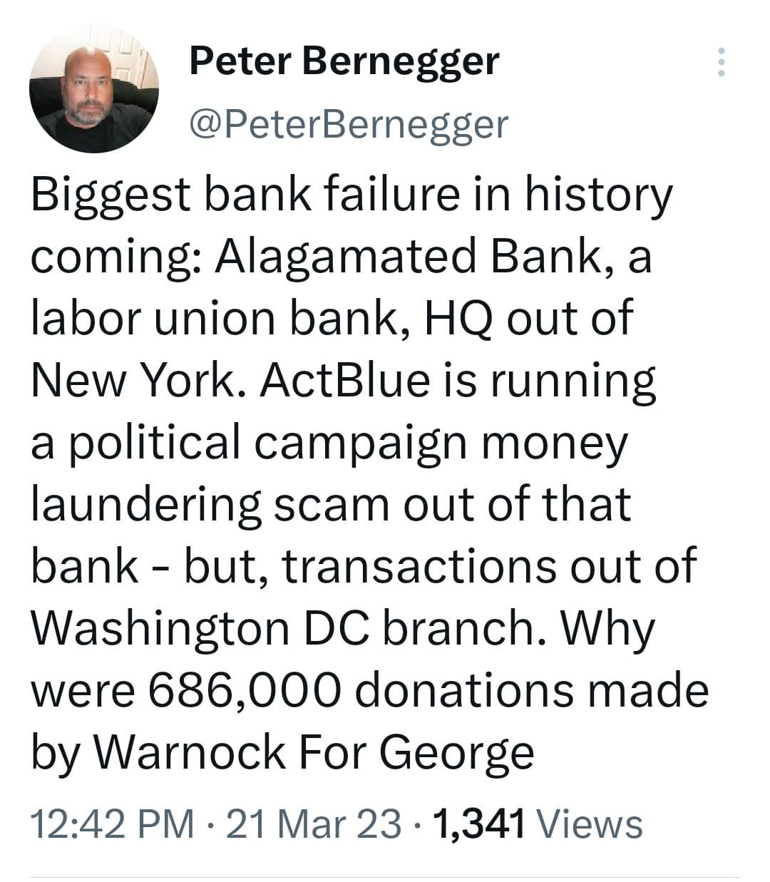 May be a Twitter screenshot of 1 person and text that says 'Peter Bernegger @PeterBernegger Biggest bank failure in history coming: Alagamated Bank, a labor union bank, HQ out of New York. ActBlue is running a political campaign money laundering scam out of that bank- but, transactions out of Washington DC branch. Why were 686,000 donations made by Warnock For George 12:42 PM 21 Mar 23 1,341 Views'
