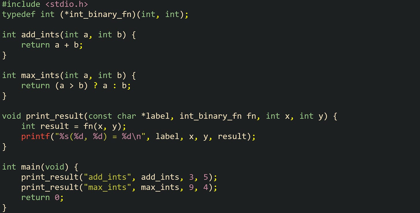 #include <stdio.h>  typedef int (*int_binary_fn)(int, int);  int add_ints(int a, int b) {     return a + b; }  int max_ints(int a, int b) {     return (a > b) ? a : b; }  void print_result(const char *label, int_binary_fn fn, int x, int y) {     int result = fn(x, y);     printf("%s(%d, %d) = %d\n", label, x, y, result); }  int main(void) {     print_result("add_ints", add_ints, 3, 5);     print_result("max_ints", max_ints, 9, 4);     return 0; }