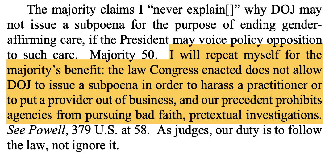 The majority claims I "never explain[]" why DOJ may not issue a subpoena for the purpose of ending gender-affirming care, if the President may voice policy opposition to such care. Majority 50. I will repeat myself for the majority's benefit: the law Congress enacted does not allow DOJ to issue a subpoena in order to harass a practitioner or to put a provider out of business, and our precedent prohibits agencies from pursuing bad faith, pretextual investigations. See Powell, 379 U.S. at 58. As judges, our duty is to follow the law, not ignore it.