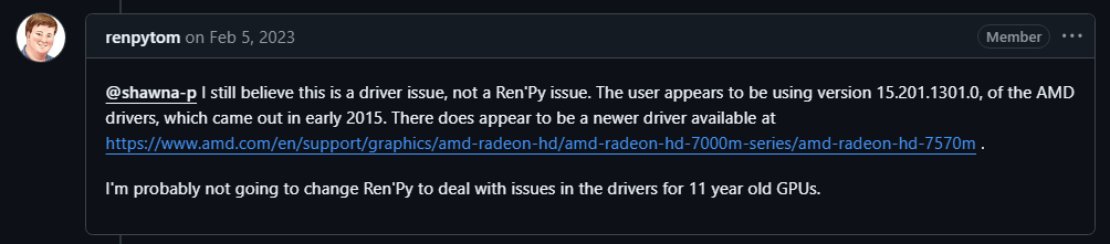 renpytom on Feb 5, 2023 Member @shawna-p I still believe this is a driver issue, not a Ren'Py issue. The user appears to be using version 15.201.1301.0, of the AMD drivers, which came out in early 2015. There does appear to be a newer driver available at https://www.amd.com/en/support/graphics/amd-radeon-hd/amd-radeon-hd-7000m-series/amd-radeon-hd-7570m . I'm probably not going to change Ren'Py to deal with issues in the drivers for 11 year old GPUs.