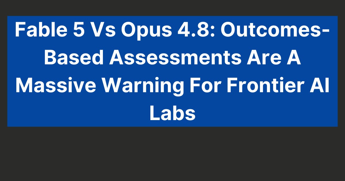Fable 5 Vs Opus 4.8: Outcomes-Based Assessments Are A Massive Warning For Frontier AI Labs (9 minute read)