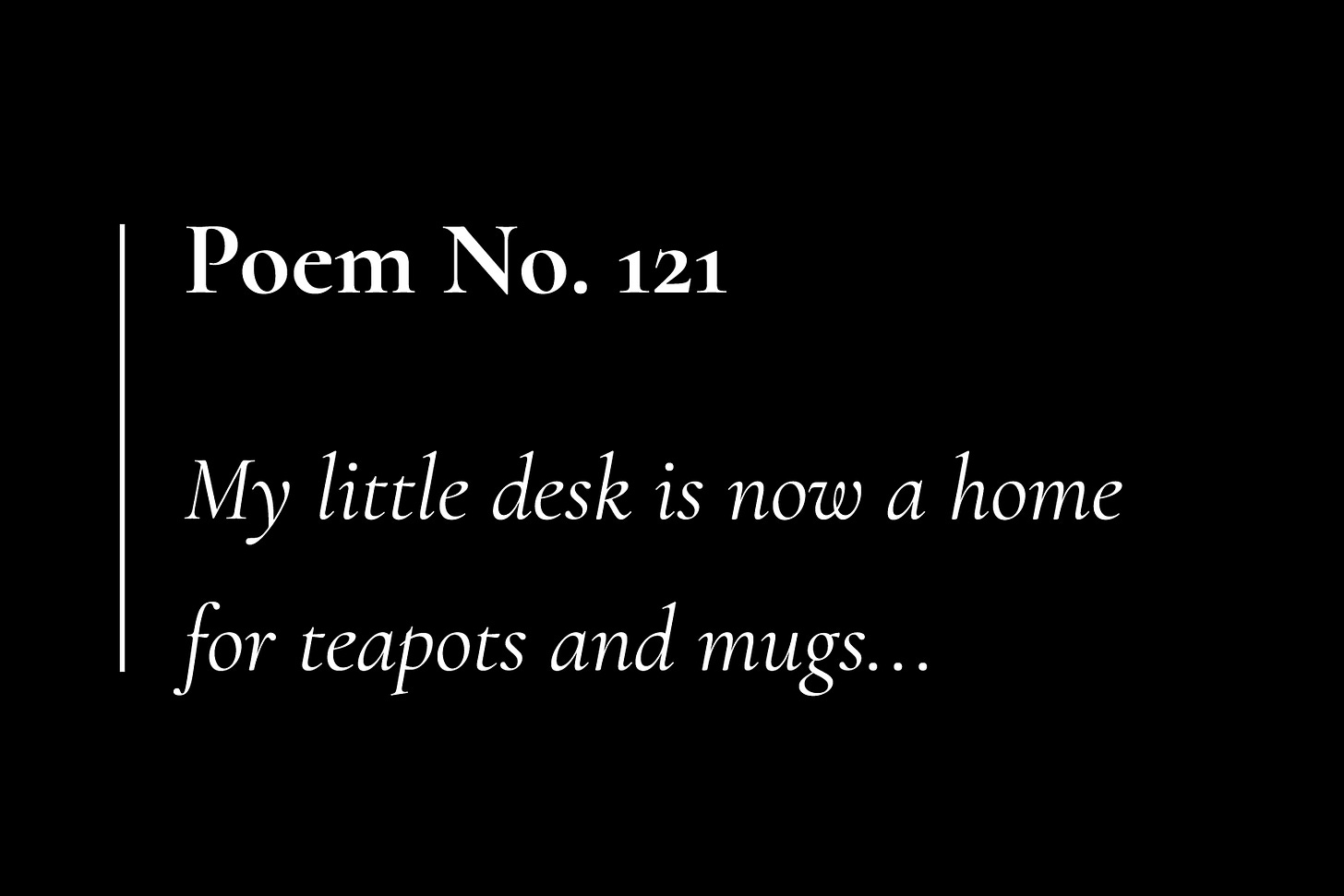 A black card with white text, that reads: "Poem No. 121. My little desk is now a home for teapots and mugs..."