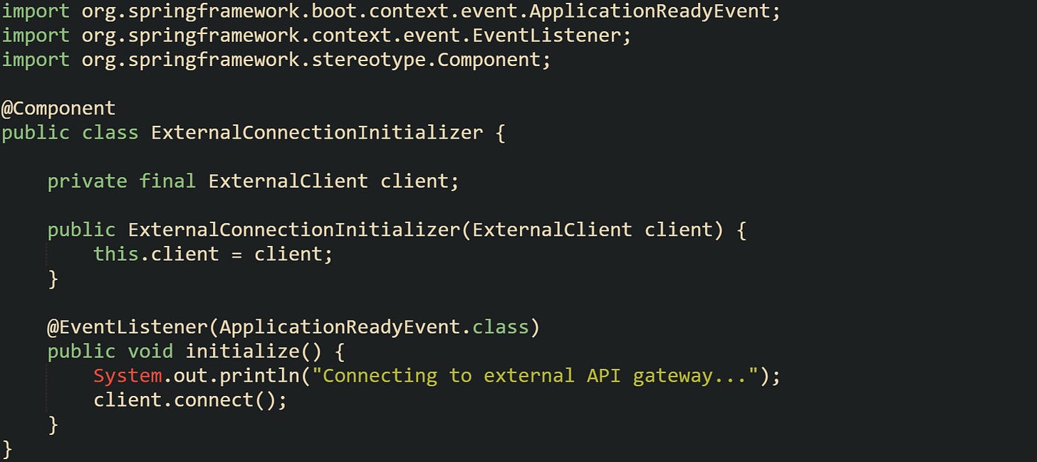 import org.springframework.boot.context.event.ApplicationReadyEvent; import org.springframework.context.event.EventListener; import org.springframework.stereotype.Component;  @Component public class ExternalConnectionInitializer {      private final ExternalClient client;      public ExternalConnectionInitializer(ExternalClient client) {         this.client = client;     }      @EventListener(ApplicationReadyEvent.class)     public void initialize() {         System.out.println("Connecting to external API gateway...");         client.connect();     } }